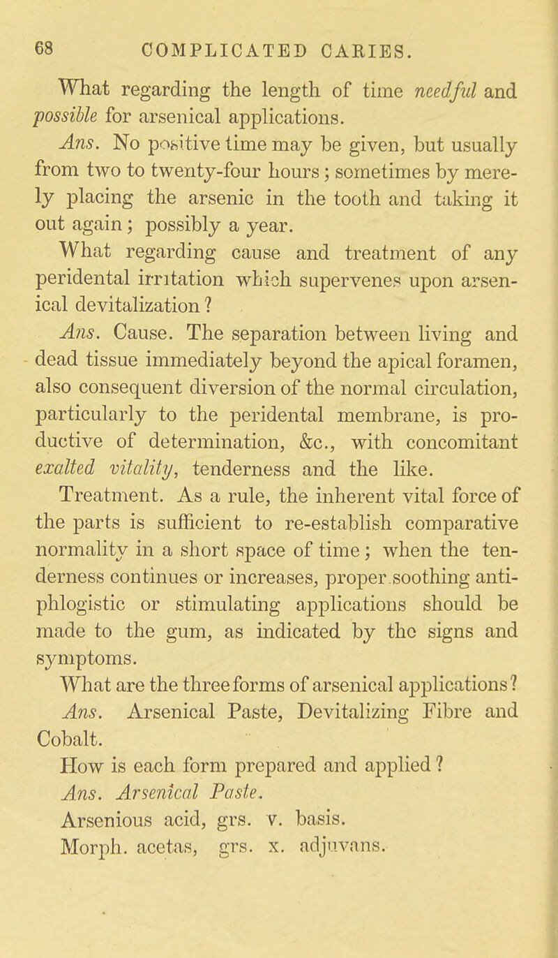 What regarding the length of time needful and possible for arsenical applications. Ans. No positive time may be given, but usually from two to twenty-four hours; sometimes by mere- ly placing the arsenic in the tooth and taking it out again; possibly a year. What regarding cause and treatment of any peridental irritation which supervenes upon arsen- ical devitalization 1 Ans. Cause. The separation between living and dead tissue immediately beyond the apical foramen, also consequent diversion of the normal circulation, particularly to the peridental membrane, is pro- ductive of determination, &c., with concomitant exalted vitality, tenderness and the like. Treatment. As a rule, the inherent vital force of the parts is sufficient to re-establish comparative normality in a short space of time; when the ten- derness continues or increases, proper.soothing anti- phlogistic or stimulating applications should be made to the gum, as indicated by the signs and symptoms. What are the three forms of arsenical ajDplications ? Ans. Arsenical Paste, Devitalizing Fibre and Cobalt. How is each form prepared and applied ? Ans. Arsenical Paste, Arsenious acid, grs. v. basis. Morph. acetas, grs. x. adjuvans.