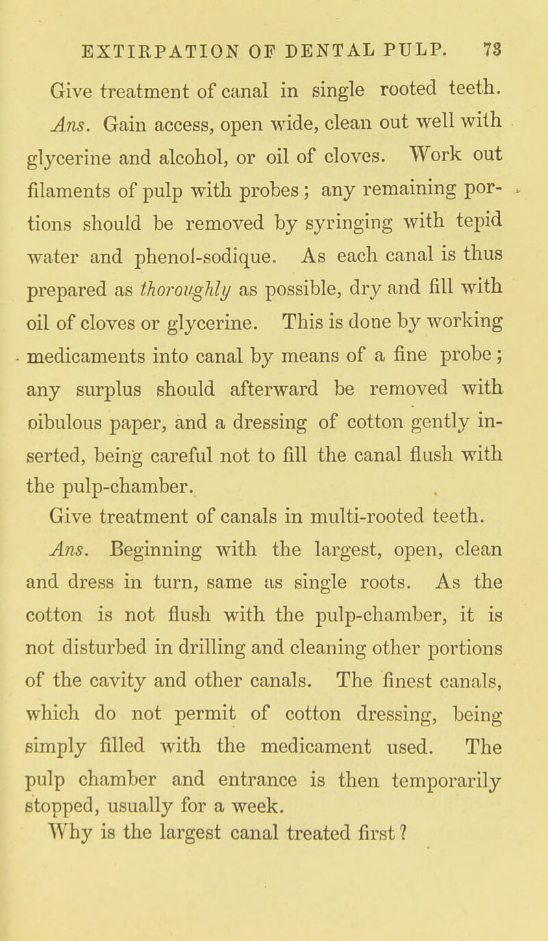 Give treatment of canal in single rooted teeth. Ans. Gain access, open wide, clean out well with glycerine and alcohol, or oil of cloves. Work out filaments of pulp with probes; any remaining por- tions should be removed by syringing with tepid water and phenol-sodique. As each canal is thus prepared as thoroughly as possible, dry and fill with oil of cloves or glycerine. This is done by working medicaments into canal by means of a fine probe; any surplus should afterward be removed with oibulous paper, and a dressing of cotton gently in- serted, being careful not to fill the canal flush with the pulp-chamber. Give treatment of canals in multi-rooted teeth. Ans. Beginning with the largest, open, clean and dress in turn, same as single roots. As the cotton is not flush with the pulp-chamber, it is not disturbed in drilling and cleaning other portions of the cavity and other canals. The finest canals, which do not permit of cotton dressing, being simply filled with the medicament used. The pulp chamber and entrance is then temporarily stopped, usually for a week. Why is the largest canal treated first 1