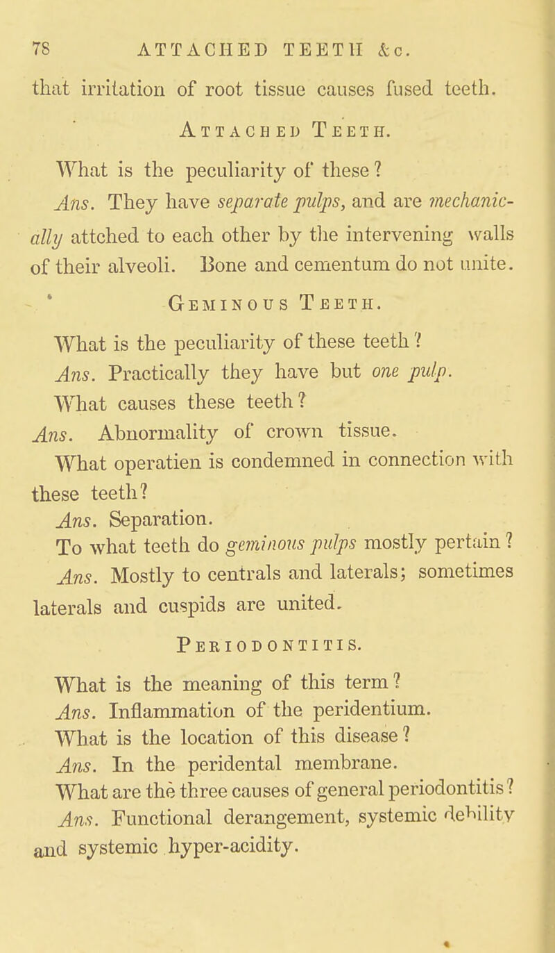 that irritation of root tissue causes fused teetli. Attached Teeth. What is the peculiarity of these ? Ans. They have separate pulps, and are mechanic- ally attched to each other by tlie intervening walls of their alveoli. Bone and cementum do not unite. Geminous Teeth. What is the peculiarity of these teeth 'I Ans. Practically they have but one pulp. What causes these teeth? Ans. Abnormality of crown tissue. What operatien is condemned in connection with these teeth? Ans. Separation. To what teeth do geminous pulps mostly pertain ? Ans. Mostly to centrals and laterals; sometimes laterals and cuspids are united. Periodontitis. What is the meaning of this term ? Ans. Inflammation of the peridentium. What is the location of this disease ? Ans. In the peridental membrane. What are the three causes of general periodontitis ? Ans. Functional derangement, systemic debility and systemic hyper-acidity.