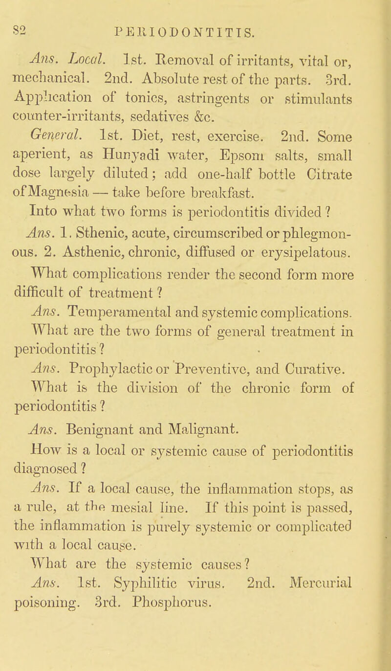 A?is. Local 1st. Removal of irritants, vital or, mechanical. 2nd. Absolute rest of the parts. 3rd. Apphcation of tonics, astringents or stimulants coitnter-irritants, sedatives &c. General. 1st. Diet, rest, exercise. 2nd. Some aperient, as Hunyadi water, Epsom salts, small dose largely diluted; add one-half bottle Citrate of Magnt^sia — take before breakfast. Into what two forms is periodontitis divided ? Ans. 1. Sthenic, acute, circumscribed or phlegmon- ous. 2. Asthenic, chronic, diffused or erysipelatous. What complications render the second form more difficult of treatment ? Ans. Temperamental and systemic complications. What are the two forms of general treatment in j)eriodontitis ? Ans. Prophylactic or Preventive, and Curative. What is the division of the chronic form of periodontitis ? Ans. Benignant and Malignant. How is a local or systemic cause of periodontitis diagnosed ? Ans. If a local cause, the inflammation stops, as a rule, at the mesial line. If this point is passed, the inflammation is purely systemic or complicated with a local cause. What are the systemic causes? Ans. 1st. Syphilitic virus. 2nd. Mercurial poisoning. 3rd. Phosphorus.