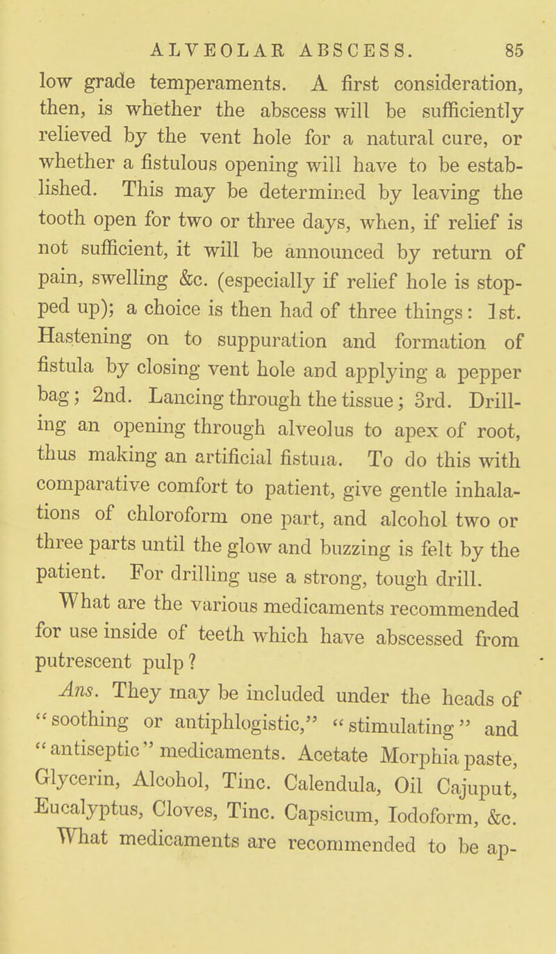 low grade temperaments. A first consideration, then, is whether the abscess will be sufficiently relieved by the vent hole for a natural cure, or whether a fistulous opening will have to be estab- lished. This may be determined by leaving the tooth open for two or three days, when, if relief is not sufficient, it will be announced by return of pain, swelling &c. (especially if relief hole is stop- ped up); a choice is then had of three things: 1st. Hastening on to suppuration and formation of fistula by closing vent hole and applying a pepper bag; 2nd. Lancing through the tissue; 3rd. Drill- ing an opening through alveolus to apex of root, thus making an artificial fistuia. To do this with comparative comfort to patient, give gentle inhala- tions of chloroform one part, and alcohol two or three parts until the glow and buzzing is felt by the patient. For drilling use a strong, tough drill. What are the various medicaments recommended for use inside of teeth which have abscessed from putrescent pulp? Ans. They may be included under the heads of -soothing or antiphlogistic, stimulating and antiseptic medicaments. Acetate Morphia paste, Glycerin, Alcohol, Tine. Calendula, Oil Cajuput,' Eucalyptus, Cloves, Tine. Capsicum, Iodoform, &c' What medicaments are recommended to be an-