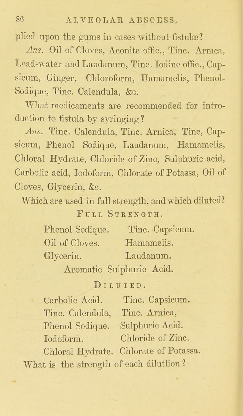 plied upon the gums in cases without fistuloe? J?is. Oil of Cloves, Aconite offic, Tine. Arnica, Load-water and Laudanum, Tine. Iodine offic, Cap- sicum, Ginger, Chloroform, Hamamelis, Phenol- Sodique, Tine. Calendula, &c. What medicaments are recommended for intro- duction to fistula by syringing ? A?is. Tine. Calendula, Tine. Arnica, Tine, Cap- sicum, Phenol Sodique, Laudanum, Hamamelis, Chloral Hydrate, Chloride of Zinc, Sulphuric acid, Carbolic acid, Iodoform, Chlorate of Potassa, Oil of Cloves, Glycerin, &c. Which are used in full strength, and which diluted? Full Strength. Phenol Sodique. Tine. Capsicum. Oil of Cloves. Hamamelis. Glycerin. Laudanum. Aromatic Sulphuric Acid. Diluted. Carbolic Acid. Tine. Capsicum. Tine. Calendula, Tine. Arnica, Phenol Sodique. Sulphuric Acid. Iodoform. Chloride of Zinc. Chloral Hydrate. Chlorate of Potassa. What is the strength of each dilutlion ?