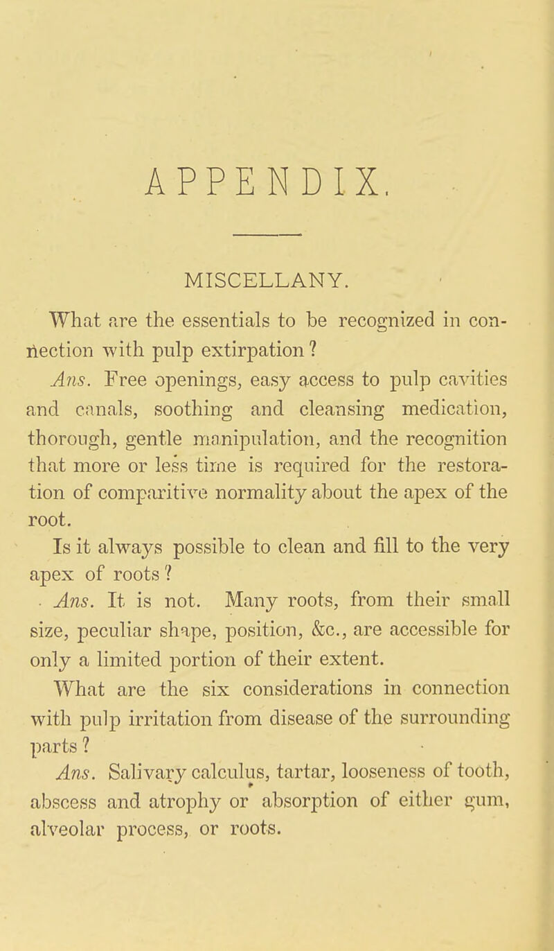 APPENDIX, MISCELLANY. What fire the essentials to be recognized in con- ilection with pulp extirpation ? A?is. Free openings, easy access to pulp cavities and canals, soothing and cleansing medication, thorough, gentle maniiDulation, and the recognition that more or less time is required for the restora- tion of comparitive normality about the apex of the root. Is it always possible to clean and fill to the very apex of roots ? • Ans. It is not. Many roots, from their small size, peculiar shape, position, &c., are accessible for only a limited portion of their extent. What are the six considerations in connection with pulp irritation from disease of the surrounding parts ? Ans. Salivary calculus, tartar, looseness of tooth, abscess and atrophy or absorption of either gum, alveolar process, or roots.