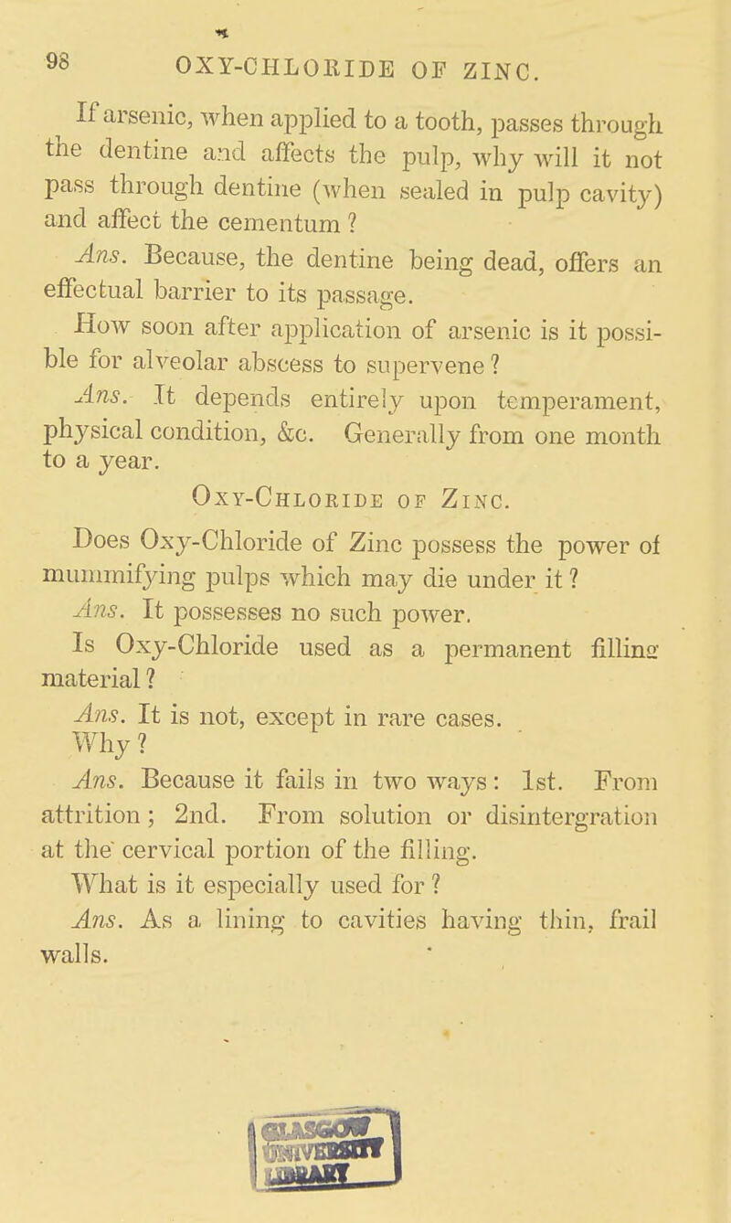 98 OXY-CHLOUIDE OF ZINC. If arsenic, when ajoplied to a tooth, passes through the dentine and affects the pulp, why will it not pass through dentine (when sealed in pulp cavity) and affect the cementum ? Ans. Because, the dentine being dead, offers an effectual barrier to its passage. How soon after application of arsenic is it possi- ble for alveolar abscess to supervene ? Ans. It depends entire!}^ upon temperament, physical condition, &c. Generally from one month to a year. Oxy-Chloeide of Zinc. Does Oxy-Chloride of Zinc possess the power of munimifjdng pulps which may die under it ? A?is. It possesses no such power. Is Oxy-Chloride used as a permanent fillina' material ? Ans. It is not, except in rare cases. Why ? Ans. Because it fails in two ways : 1st. From attrition; 2nd. From solution or disintergration at the cervical portion of the filling. What is it especially used for ? Ans. As a lining to cavities having thin, frail walls.