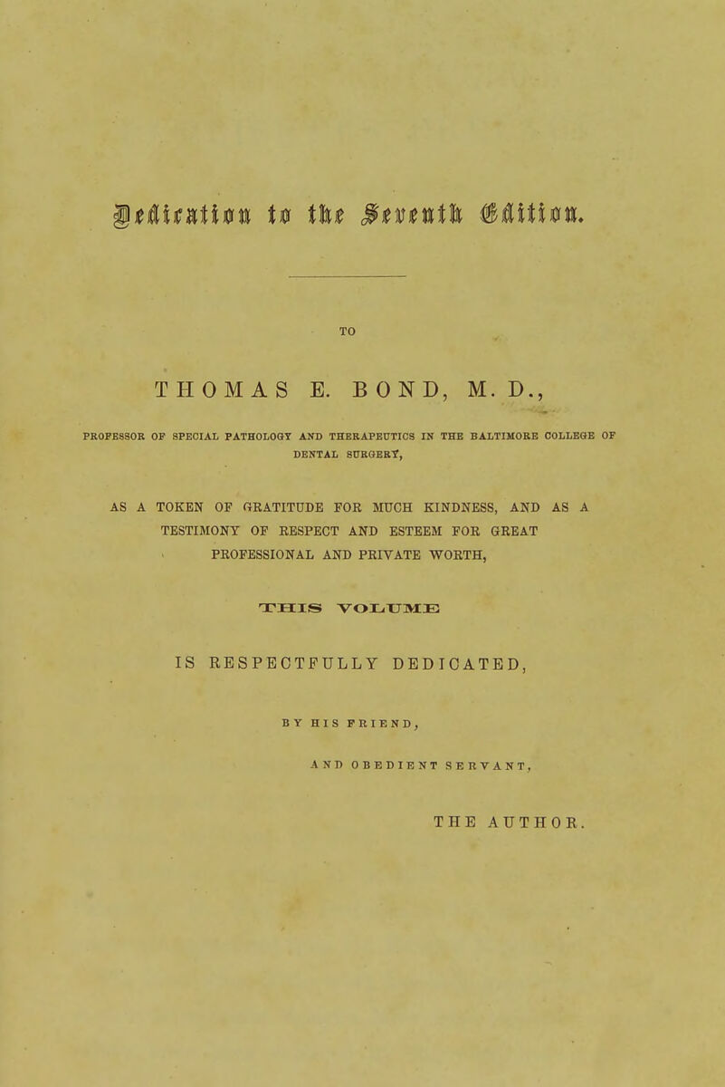 TO THOMAS E. BOND, M. D., PROFESSOR OP SPECIAL PATH0L08Y AND THERAPEUTICS IN THE BALTIMORE COLLEaE OF DENTAL SCRGER?, AS A TOKEN OF GRATITUDE FOR MUCH KINDNESS, AND AS A TESTIMONY OF RESPECT AND ESTEEM FOR GREAT PROFESSIONAL AND PRIVATE WORTH, IS RESPECTFULLY DEDICATED, BY HIS FRIEND, AND OBEDIENT SERVANT, THE AUTHOR.