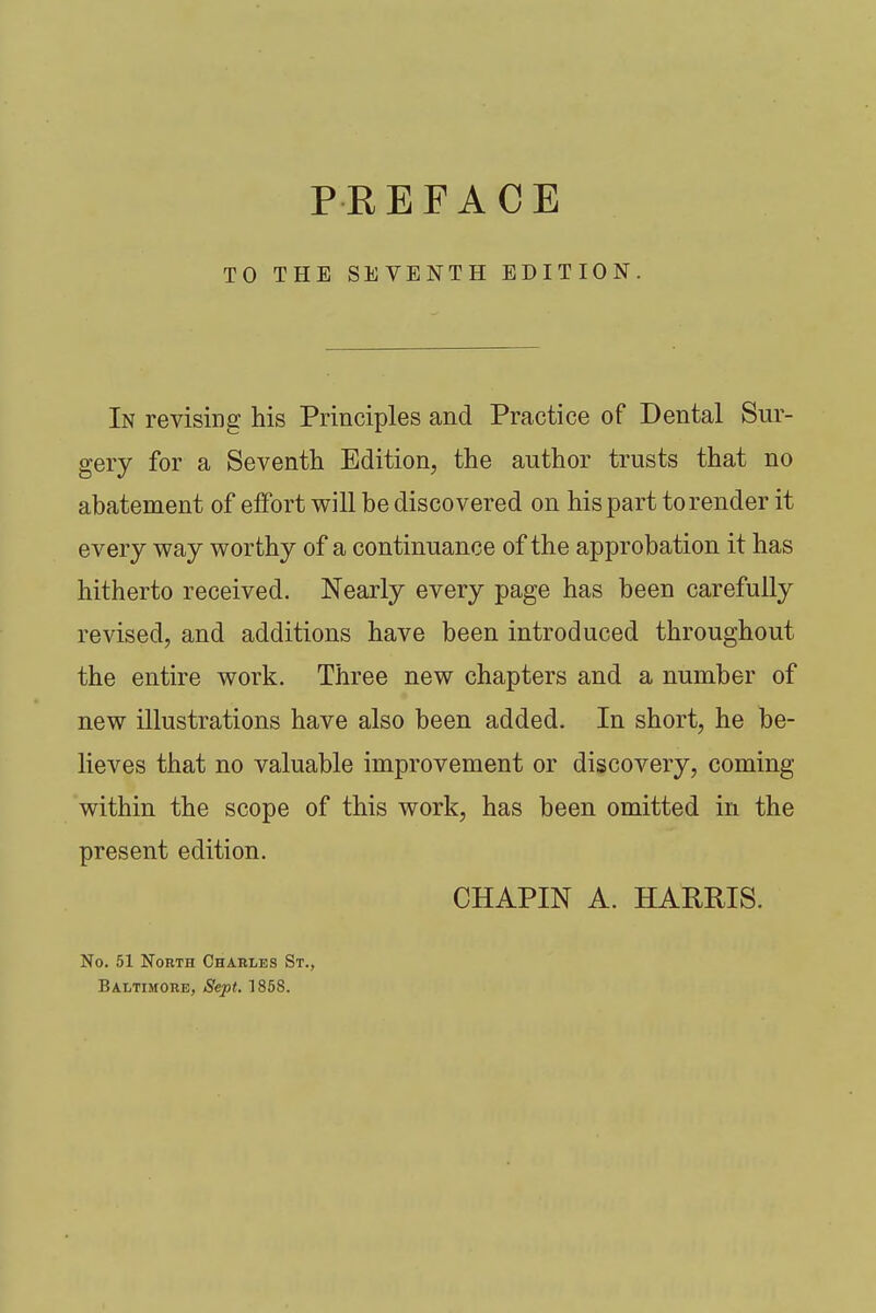 TO THE SEVENTH EDITION. In revising his Principles and Practice of Dental Sur- gery for a Seventh. Edition, the author trusts that no abatement of effort will be discovered on his part to render it every way worthy of a continuance of the approbation it has hitherto received. Nearly every page has been carefully revised, and additions have been introduced throughout the entire work. Three new chapters and a number of new illustrations have also been added. In short, he be- lieves that no valuable improvement or discovery, coming within the scope of this work, has been omitted in the present edition. CHAPIN A. HARRIS. No. 51 North Charles St.,