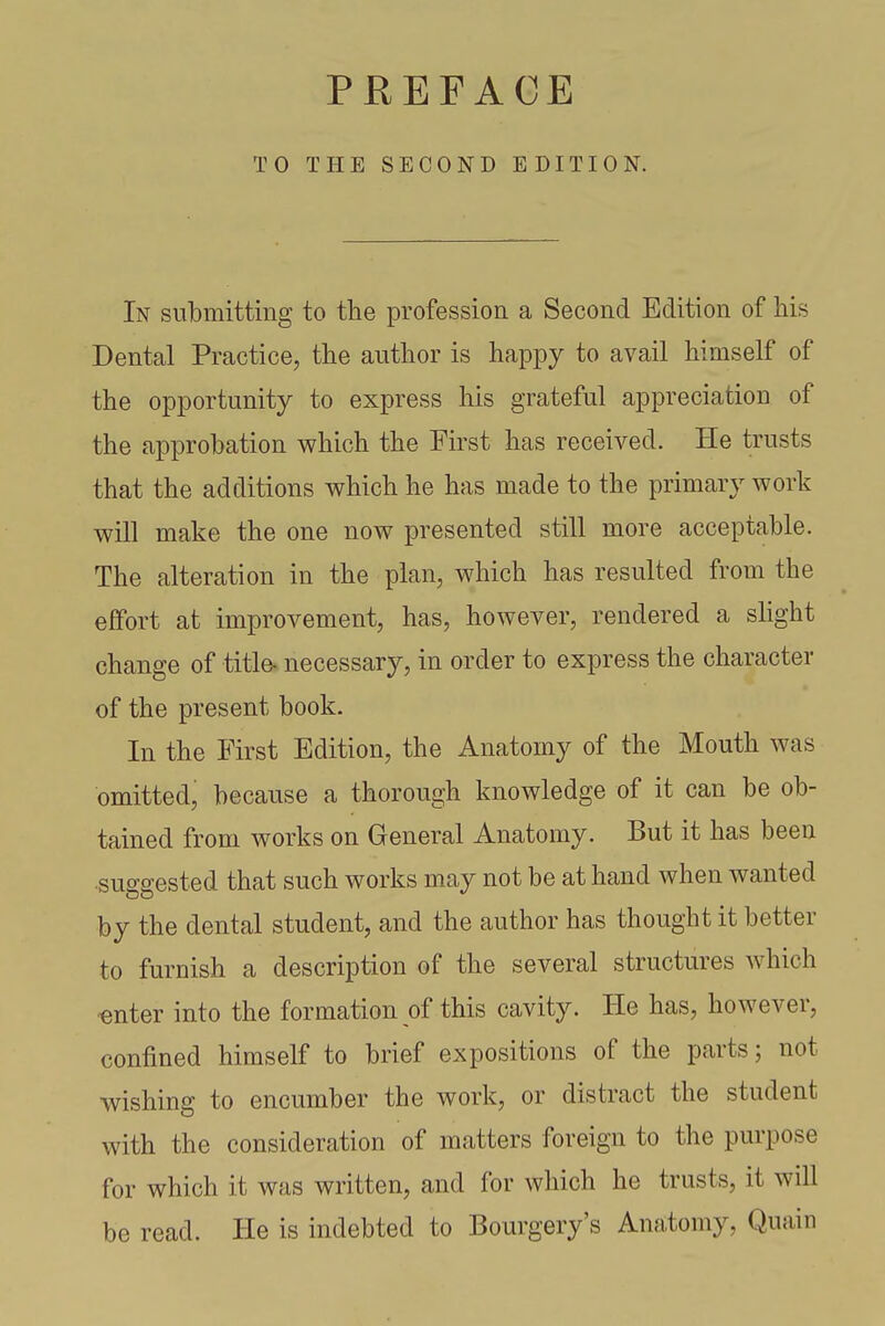 TO THE SECOND EDITION. In submitting to the profession a Second Edition of his Dental Practice, the author is happy to avail himself of the opportunity to express his grateful appreciation of the approbation which the First has received. He trusts that the additions which he has made to the primary work will make the one now presented still more acceptable. The alteration in the plan, which has resulted from the effort at improvement, has, however, rendered a slight change of title- necessary, in order to express the character of the present book. In the First Edition, the Anatomy of the Mouth was omitted, because a thorough knowledge of it can be ob- tained from works on General Anatomy. But it has been suggested that such works may not be at hand when wanted by the dental student, and the author has thought it better to furnish a description of the several structures which -enter into the formation of this cavity. He has, however, confined himself to brief expositions of the parts; not wishing to encumber the work, or distract the student with the consideration of matters foreign to the purpose for which it was written, and for which he trusts, it will be read. He is indebted to Bourgery's Anatomy, Quain