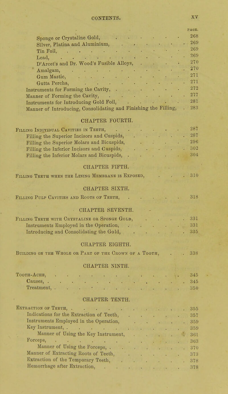 PAGE. Sponge or Orystaline Gold, 268 Silver, Platina and Aluminium, 269 Tin Foil, 269 Lead, . 269 D'Arcet's and Dr. Wood's Fusible Alloys, . . . • 270 Amalgam, 270 Gum Mastic, 271 Gutta Percha, 271 Instruments for Forming the Cavity, 272 Manner of Forming the Cavity, 277 Instruments for Introducing Gold Foil, 281 Manner of Introducing, Consolidating and Finishing the Filling, . 283 CHAPTER FOURTH. Filling Individual Cavities in Teeth, • 287 Filling the Superior Incisors and Cuspids, 287 Filling the Superior Molars and Bicuspids, .... 296 Filling the Inferior Incisors and Cuspids, 302 Filling the Inferior Molars and Bicuspids, 304 CHAPTER FIFTH. Filling Teeth WHEN THE Lining Membrane IS Exposed, . . .310 CHAPTER SIXTH. Filling Pulp Cavities and Roots op Teeth, 318 CHAPTER SEVENTH. Filling Teeth with Crystaline OB Sponge Gold, .... 331 Instruments Employed in the Operation, 331 Introducing and Consolidating the Gold, ..... 335 CHAPTER EIGHTH. Building on the Whole or Part op the Crown op a Tooth, . . 338 CHAPTER NINTH. Tooth-Aohb, 345 Causes, 345 Treatment, . . . • 350 CHAPTER TENTH. Extraction op Teeth, 355 Indications for the Extraction of Teeth, 357 Instruments Employed in the Operation, 359 Key Instrument, 359 Manner of Using the Key Instrument, 3GI Forceps, 3(53 Manner of Using the Forceps, 370 Manner of Extracting Roots of Teeth, 373 Extraction of the Temporary Teeth, 378 Hemorrhage after Extraction, 378