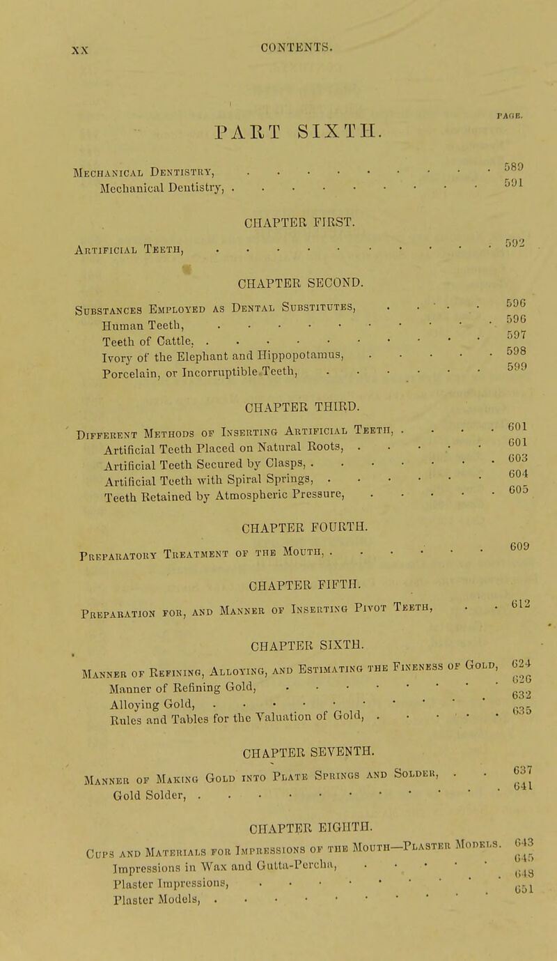 I PAflB. PART SIXTH. Mechanical Dentistry, Mcclianical Dentistry, CHAPTER FIRST. Artificial Teeth, CHAPTER SECOND. Substances Employed as Dental Substitutes, . . ' • • -^^^ Human Teeth, Teeth of Cattle, ''''' Ivory of the Elephant and Hippopotamus, 598 Porcelain, or Incorruptible.Teeth, ^-^^ CHAPTER THIRD. Different Methods op Inserting Artificial Teeth, . . • • COl Artificial Teeth Placed on Natural Roots, Artificial Teeth Secured by Clasps, Artificial Teeth with Spiral Springs, Teeth Retained by Atmospheric Pressure, .... 601 603 604 605 CHAPTER FOURTH. Preparatory Treatment of the Mouth, .... CHAPTER FIFTH. Preparation for, and Manner of Inserting Pivot Teeth, 609 612 CHAPTER SIXTH. Manner of Refinino, Alloying, and Estimating the Fineness of Gold, 624 Manner of Refining Gold, ^^^^ Alloying Gold, „, Rules and Tables for the Valuation of Gold, . . • • • • • CHAPTER SEVENTH. Manner of Making Gold into Plate Springs and Solder, Gold Solder, 637 641 CHAPTER EIGHTH. CUP3 AND Materials for Impressions of the Mouth-Plaster Models. 643 Impressions in Wa.\ and Gutta-Purcha, Plaster Impressions, ^.^^ Plaster Models,