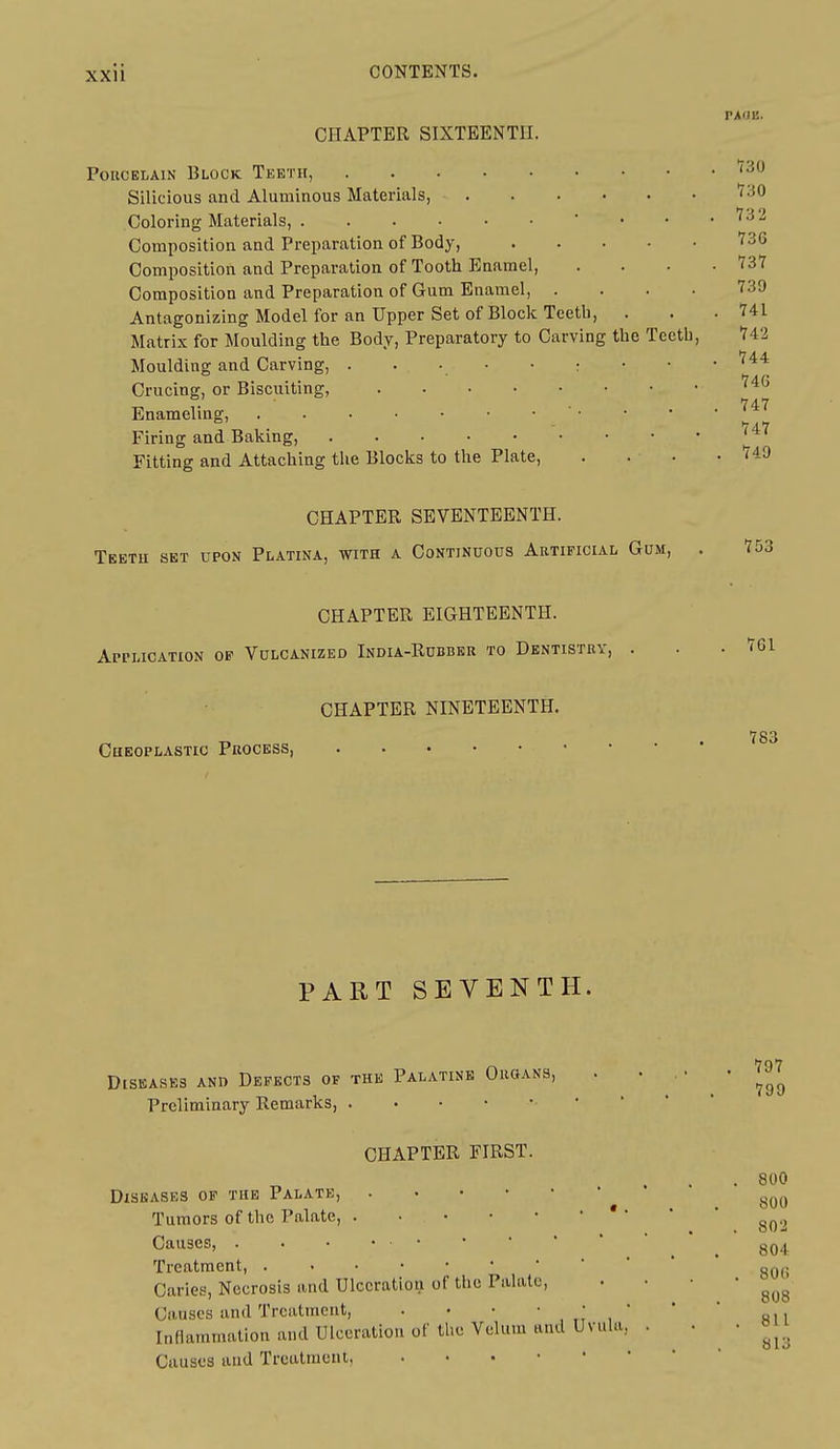 PAOE. CHAPTER SIXTEENTH. Porcelain Block Teeth, Silicious and Aluminous Materials, Coloring Materials, ' • • Composition and Preparation of Body, Composition and Preparation of Tooth Enamel, Composition and Preparation of Gum Enamel, .... Antagonizing Model for an Upper Set of Block Teeth, Matrix for Moulding the Body, Preparatory to Carving the Teeth, Moulding and Carving, . . • • • ; Crucing, or Biscuiting, Enameling, Firing and Baking, Fitting and Attaching the Blocks to the Plate, CHAPTER SEVENTEENTH. Tektu set upon Platina, with a Continuous Artificial Gum, . CHAPTER EIGHTEENTH. Application op Vulcanized India-Rubber to Dentistry, . CHAPTER NINETEENTH, CuEOPLASTic Process 730 730 73 2 736 737 739 741 742 744 74G 747 747 749 PART SEVENTH. Diseases ano Defects of the Palatine Groans, Preliminary Remarks, CHAPTER FIRST. 797 799 800 800 802 Diseases of the Palate, Tumors of the Palate, ' ' Causes, . . • •  _ Treatment, Caries, Necrosis and Ulceration of tiie Palate, • • • ' gyg Causes and Treatment, . • •   ,  * ' ri i InHammatlon and Ulceration of the Velum and Uvula, . • ■ »Ji Causes and Treatment,