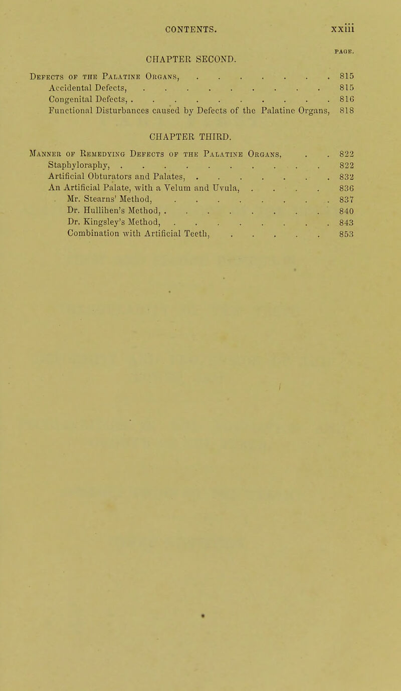 PAGE. CHAPTER SECOND. Defects op the Palatine Organs, 815 Accidental Defects, 815 Congenital Defects, 81G Functional Disturbances caused by Defects of the Palatine Organs, 818 CHAPTER THIRD. Manner of Remedying Defects of the Palatine Organs, . . 822 Staphyloraphy, . . . . . . . . . . 822 Artificial Obturators and Palates, ....... 832 An Artificial Palate, with a Velum and Uvula, . . . . 836 Mr. Stearns' Alethod, 837 Dr. HuUihen's Method, 840 Dr. Kingsley's Method, 843 Combination with Artificial Teeth, . . . . . 853