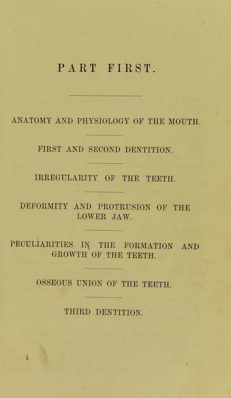 PART FIRST. ANATOMY AND PHYSIOLOGY OF THE MOUTH. FIRST AND SECOND DENTITION. IRREGULARITY OF THE TEETH. DEFORMITY AND PROTRUSION OF THE LOWER JAW. PECULIARITIES IN THE FORMATION AND GROWTH OF. THE TEETH. OSSEOUS UNION OF THE TEETH. THIRD DENTITION. 3