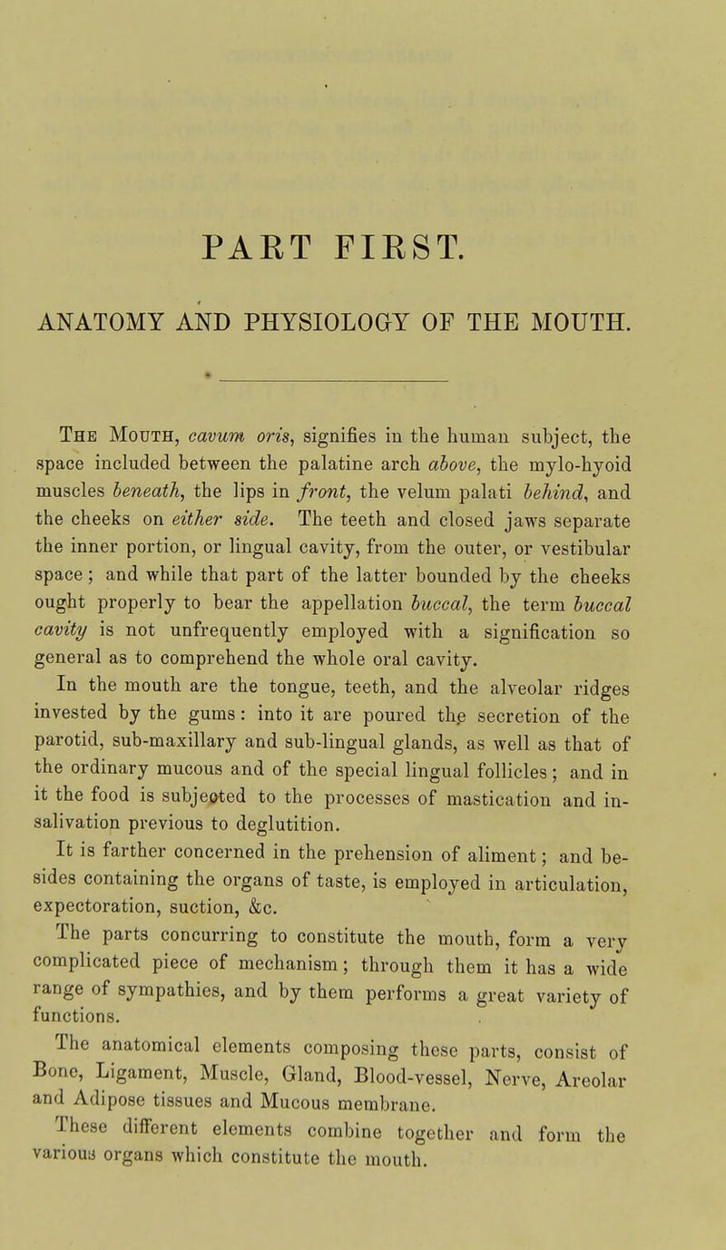 ANATOMY AND PHYSIOLOGY OF THE MOUTH. The Mouth, cavum oris, signifies in the human subject, the space included between the palatine arch above, the mylo-hyoid muscles beneath, the lips in front, the velum palati behind, and the cheeks on either side. The teeth and closed jaws separate the inner portion, or lingual cavity, from the outer, or vestibular space; and while that part of the latter bounded by the cheeks ought properly to bear the appellation buccal, the term buccal cavity is not unfrequently employed with a signification so general as to comprehend the whole oral cavity. In the mouth are the tongue, teeth, and the alveolar ridges invested by the gums: into it are poured the secretion of the parotid, sub-maxillary and sub-lingual glands, as well as that of the ordinary mucous and of the special lingual follicles; and in it the food is subje(^ted to the processes of mastication and in- salivation previous to deglutition. It is farther concerned in the prehension of aliment; and be- sides containing the organs of taste, is employed in articulation, expectoration, suction, &c. The parts concurring to constitute the mouth, form a very complicated piece of mechanism; through them it has a wide range of sympathies, and by them performs a great variety of functions. The anatomical elements composing these parts, consist of Bone, Ligament, Muscle, Gland, Blood-vessel, Nerve, Areolar and Adipose tissues and Mucous membrane. These different elements combine together and form the variouy organs which constitute the mouth.