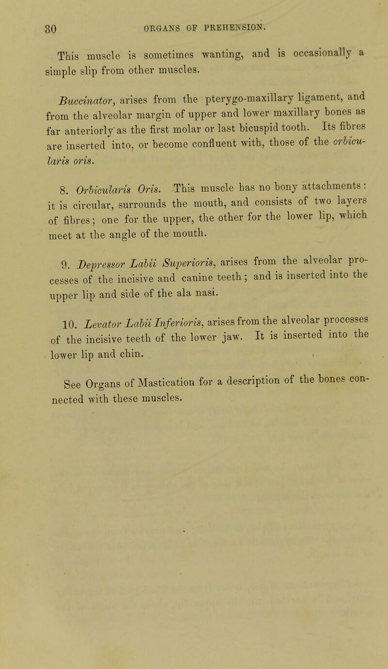 This muscle is sometimes wanting, and is occasionally a simple slip from other muscles. Buccinator, arises from the pterygo-maxillary ligament, and from the alveolar margin of upper and lower maxillary bones as far anteriorly- as the first molar or last bicuspid tooth. Its fibres are inserted into, or become confluent with, those of the orbicu- laris oris. 8. Orbicularis Oris. This muscle has no bony attachments : it is circular, surrounds the mouth, and consists of two layers of fibres; one for the upper, the other for the lower lip, which meet at the angle of the mouth. 9. Depressor Labii Superioris, arises from the alveolar pro- cesses of the incisive and canine teeth ; and is inserted into the upper lip and side of the ala nasi. 10. Levator Labii Inferioris, arises from the alveolar processes of the incisive teeth of the lower jaw. It is inserted into the lower lip and chin. See Organs of Mastication for a description of the bones con- nected with these muscles.