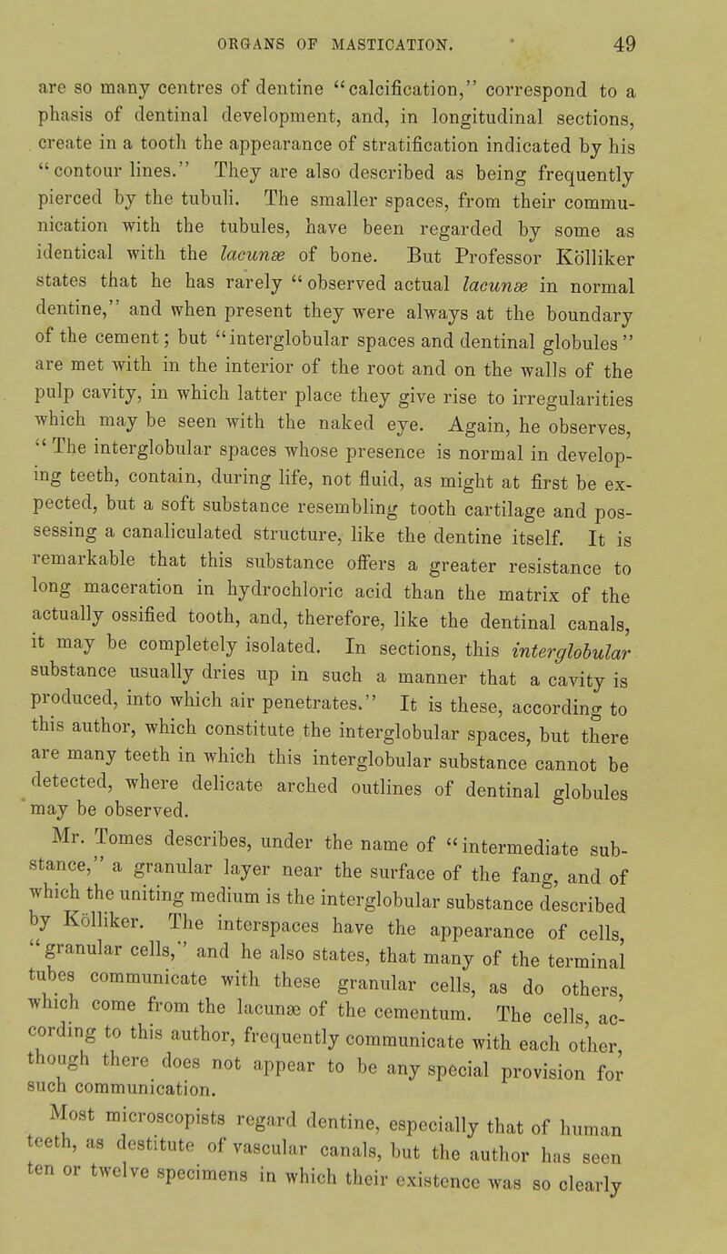 are so many centres of dentine calcification, correspond to a phasis of dentinal development, and, in longitudinal sections, . create in a tooth the appearance of stratification indicated by his contour lines. They are also described as being frequently pierced by the tubuli. The smaller spaces, from their commu- nication with the tubules, have been regarded by some as identical with the lacunae of bone. But Professor Kolliker states that he has rarely  observed actual lacunae in normal dentine, and when present they were always at the boundary of the cement; but interglobular spaces and dentinal globules  are met with in the interior of the root and on the walls of the pulp cavity, in which latter place they give rise to irregularities which may be seen with the naked eye. Again, he observes,  The interglobular spaces whose presence is normal in develop- ing teeth, contain, during life, not fluid, as might at first be ex- pected, but a soft substance resembling tooth cartilage and pos- sessing a canaliculated structure, like the dentine itself. It is remarkable that this substance offers a greater resistance to long maceration in hydrochloric acid than the matrix of the actually ossified tooth, and, therefore, like the dentinal canals, it may be completely isolated. In sections, this interglobular substance usually dries up in such a manner that a cavity is produced, into which air penetrates. It is these, according to this author, which constitute the interglobular spaces, but there are many teeth in which this interglobular substance cannot be detected, where delicate arched outlines of dentinal globules may be observed. Mr. Tomes describes, under the name of intermediate sub- stance, a granular layer near the surface of the fang, and of which the uniting medium is the interglobular substance described by Kolliker. The interspaces have the appearance of cells granular cells,' and he also states, that many of the terminal tubes communicate with these granular cells, as do others which come from the lacunae of the cementum. The cells ac' cording to this author, frequently communicate with each other though there does not appear to be any special provision for such communication. Most microscopists regard dentine, especially that of human teeth, as destitute of vascular canals, but the author has seen ten or twelve specimens in which their existence was so clearly