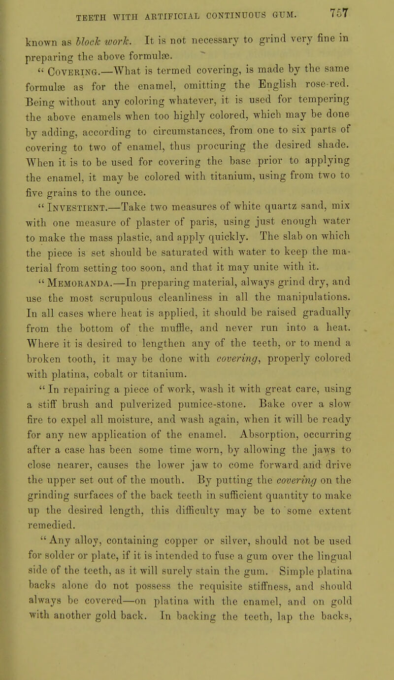 known as hlocTc work. It is not necessary to grind very fine in preparing the above formulae.  Covering.—What is termed covering, is made by the same formulEB as for the enamel, omitting the English rose-red. Being without any coloring whatever, it is used for tempering the above enamels when too highly colored, which may be done by adding, according to circumstances, from one to six parts of covering to two of enamel, thus procuring the desired shade. When it is to be used for covering the base prior to applying the enamel, it may be colored with titanium, using from two to five grains to the ounce.  Investient.—Take two measures of white quartz sand, mix with one measure of plaster of paris, using just enough water to make the mass plastic, and apply quickly. The slab on which the piece is set should be saturated with water to keep the ma- terial from setting too soon, and that it may unite with it.  Memoranda.—In preparing material, always grind dry, and use the most scrupulous cleanliness in all the manipulations. In all cases where heat is applied, it should be raised gradually from the bottom of the muffle, and never run into a heat. Where it is desired to lengthen any of the teeth, or to mend a broken tooth, it may be done with covering, properly colored with platina, cobalt or titanium.  In repairing a piece of work, wash it with great care, using a stiif brush and pulverized pumice-stone. Bake over a slow fire to expel all moisture, and wash again, when it will be ready for any new application of the enamel. Absorption, occurring after a case has been some time worn, by allowing the jaws to close nearer, causes the lower jaw to come forward and drive the upper set out of the mouth. By putting the covering on the grinding surfaces of the back teeth in sufficient quantity to make up the desired length, this difficulty may be to some extent remedied.  Any alloy, containing copper or silver, should not be used for solder or plate, if it is intended to fuse a gum over the lingual side of the teeth, as it will surely stain the gum. Simple platina backs alone do not possess the requisite stiifness, and should always be covered—on platina with the enamel, and on gold with another gold back. In backing the teeth, lap the backs.