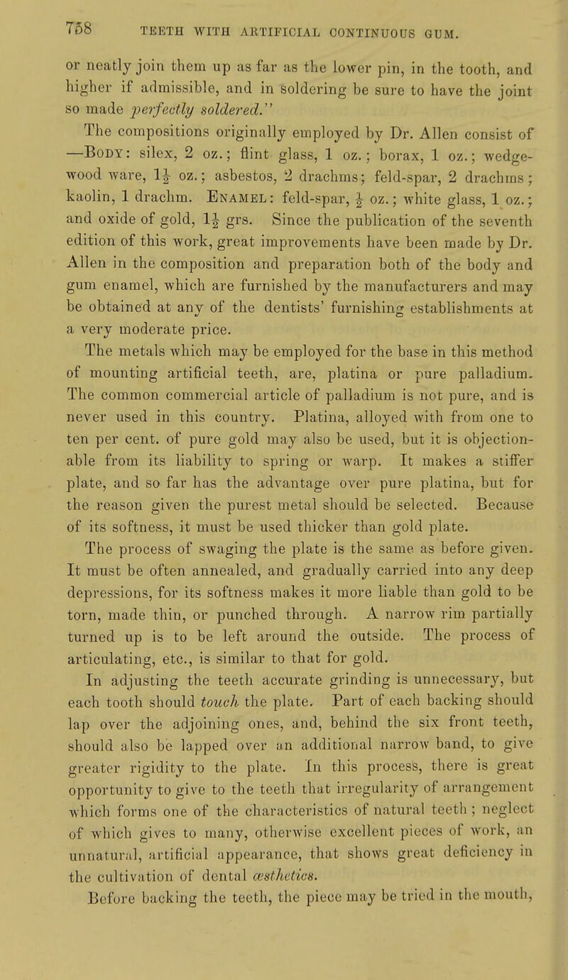 T68 or neatly join them up as far as the lower pin, in the tooth, and higher if admissible, and in soldering be sure to have the joint so made perfectly soldered.''' The compositions originally employed by Dr. Allen consist of —Body: silex, 2 oz.; flint glass, 1 oz.; borax, 1 oz.; wedge- wood ware, 1^ oz.; asbestos, 2 drachms; feld-spar, 2 drachms; kaolin, 1 drachm. Enamel: feld-spar, i oz.; white glass, 1 oz.; and oxide of gold, IJ grs. Since the publication of the seventh edition of this work, great improvements have been made by Dr. Allen in the composition and preparation both of the body and gum enamel, which are furnished by the manufacturers and may be obtained at anv of the dentists' furnishing; establishments at a very moderate price. The metals which may be employed for the base in this method of mounting artificial teeth, are, platina or pure palladium. The common commercial article of palladium is not pure, and is never used in this country. Platina, alloyed with from one to ten per cent, of pure gold may also be used, but it is objection- able from its liability to spring or warp. It makes a stilFer plate, and so far has the advantage over pure platina, but for the reason given the purest metal should be selected. Because of its softness, it must be used thicker than gold plate. The process of swaging the plate is the same as before given. It must be often annealed, and gradually carried into any deep depressions, for its softness makes it more liable than gold to be torn, made thin, or punched through. A narrow rim partially turned up is to be left around the outside. The process of articulating, etc., is similar to that for gold. In adjusting the teeth accurate grinding is unnecessary, but each tooth should touch the plate. Part of each backing should lap over the adjoining ones, and, behind the six front teeth, should also be lapped over an additional narrow band, to give greater rigidity to the plate. In this process, there is great opportunity to give to the teeth that irregularity of arrangement which forms one of the characteristics of natural teeth; neglect of which gives to many, otherwise excellent pieces of work, an unnatural, artificial appearance, that shows great deficiency in the cultivation of dental cesthetics. Before backing the teeth, the piece may be tried in the mouth,