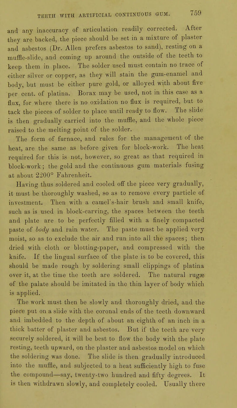 and any inaccuracy of articulation readily corrected. After they are backed, the piece should be set in a mixture of plaster and asbestos (Dr. Allen prefers asbestos to sand), resting on a muffle-slide, and coming up around the outside of the teeth to keep them in place. The solder used must contain no trace of either silver or copper, as they will stain the gum-enamel and body, but must be either pure gold, or alloyed with about five per cent, of platina. Borax may be used, not in this case as a flux, for where there is no oxidation no flux is required, but to tack the pieces of solder to place until ready to flow. The slide is then gradually carried into the mufile, and the whole piece raised to the melting point of the solder. The form of furnace, and rules for the management of the heat, are the same as before given for block-work. The heat required for this is not, however, so great as that required in block-work; the gold and the continuous gum materials fusing at about 2200° Fahrenheit. Having thus soldered and cooled off the piece very gradually, it must be thoroughly washed, so as to remove every particle of investment. Then with a camel's-hair brush and small knife, such as is used in block-carving, the spaces between the teeth and plate are to be perfectly filled with a finely compacted paste of body and rain water. The paste must be applied very moist, so as to exclude the air and run into all the spaces; then dried with cloth or blotting-paper, and compressed with the knife. If the lingual surface of the plate is to be covered, this should be made rough by soldering small clippings of platina over it, at the time the teeth are soldered. The natural rugae of the palate should be imitated in the thin layer of body which is applied. The work must then be slowly and thoroughly dried, and the piece put on a slide with the coronal ends of the teeth downward and imbedded to the depth of about an eighth of an inch in a thick batter of plaster and asbestos. But if the teeth are very securely soldered, it will be best to flow the body with the plate resting, teeth upward, on the plaster and asbestos model on which the soldering was done. The slide is then gradually introduced into the muffle, and subjected to a heat sufficiently high to fuse the compound—say, twenty-two hundred and fifty degrees. It is then withdrawn slowly, and completely cooled. Usually there