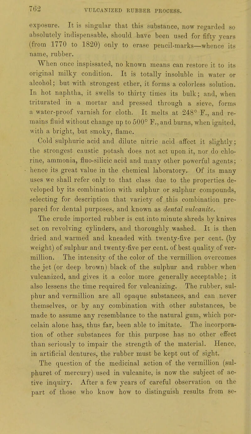 exposure. It is singular that this substance, now regarded so absolutely indispensable, should have been used for fifty years (from 1770 to 1820) only to erase pencil-marks—whence its name, rubber. When once inspissated, no known means can restore it to its original milky condition. It is totally insoluble in water or alcohol; but with strongest ether, it forms a colorless solution. In hot naphtha, it swells to thirty times its bulk; and, when triturated in a mortar and pressed through a sieve, forms a water-proof varnish for cloth. It melts at 248° F., and re- mains fluid without change up to 500° F., and burns, when ignited, with a bright, but smoky, flame. Cold sulphuric acid and dilute nitric acid affect it slightly; the strongest caustic potash does not act upon it, nor do chlo- rine, ammonia, fluo-silicic acid and many other powerful agents; hence its great value in the chemical laboratory. Of its many uses we shall refer only to that class due to the properties de- veloped by its combination with sulphur or sulphur compounds, selecting for description that variety of this combination pre- pared for dental purposes, and known as dental vulcanite. The crude imported rubber is cut into minute shreds by knives set on revolving cylinders, and thoroughly washed. It is then dried and warmed and kneaded with twenty-five per cent, (by weight) of sulphur and twenty-five per cent, of best quality of Ver- million. The intensity of the color of the vermillion overcomes the jet (or deep brown) black of the sulphur and rubber when vulcanized, and gives it a color more generally acceptable; it also lessens the time required for vulcanizing. The rubber, sul- phur and vermillion are all opaque substances, and can never themselves, or by any combination with other substances, be made to assume any resemblance to the natural gum, which por- celain alone has, thus far, been able to imitate. The incorpora- tion of other substances for this purpose has no other effect than seriously to impair the strength of the material. Hence, in artificial dentures, the rubber must be kept out of sight. The question of the medicinal action of the vermillion (sul- phuret of mercury) used in vulcanite, is now the subject of ac- tive inquiry. After a few years of careful observation on the part of those who know how to distinguish results from se-