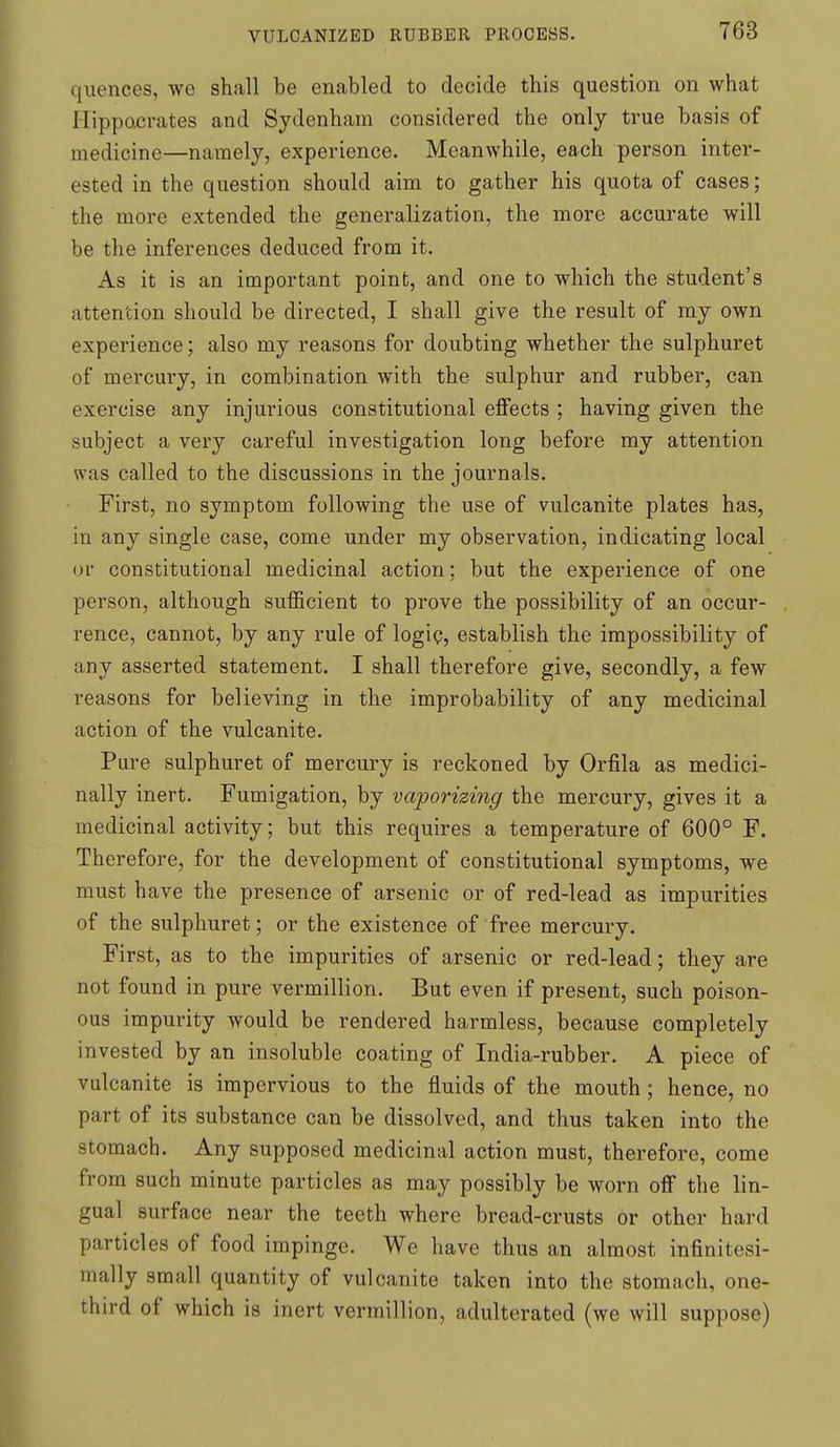 quences, we shall be enabled to decide this question on what Ilippoxjrates and Sydenham considered the only true basis of medicine—namely, experience. Meanwhile, each person inter- ested in the question should aim to gather his quota of cases; the more extended the generalization, the more accurate will be the inferences deduced from it. As it is an important point, and one to which the student's attention should be directed, I shall give the result of my own experience; also my reasons for doubting whether the sulphuret of mercury, in combination with the sulphur and rubber, can exercise any injurious constitutional effects ; having given the subject a very careful investigation long before my attention was called to the discussions in the journals. First, no symptom following the use of vulcanite plates has, in any single case, come under my observation, indicating local or constitutional medicinal action; but the experience of one person, although sufficient to prove the possibility of an occur- rence, cannot, by any rule of logig, establish the impossibility of any asserted statement. I shall therefore give, secondly, a few reasons for believing in the improbability of any medicinal action of the vulcanite. Pure sulphuret of mercury is reckoned by Orfila as medici- nally inert. Fumigation, by vaporizing the mercury, gives it a medicinal activity; but this requires a temperature of 600° F. Therefore, for the development of constitutional symptoms, we must have the presence of arsenic or of red-lead as impurities of the sulphuret; or the existence of free mercury. First, as to the impurities of arsenic or red-lead; they are not found in pure vermillion. But even if present, such poison- ous impurity would be rendered harmless, because completely invested by an insoluble coating of India-rubber. A piece of vulcanite is impervious to the fluids of the mouth; hence, no part of its substance can be dissolved, and thus taken into the stomach. Any supposed medicinal action must, therefore, come from such minute particles as may possibly be worn off the lin- gual surface near the teeth where bread-crusts or other hard particles of food impinge. We have thus an almost infinitesi- mally small quantity of vulcanite taken into the stomach, one- third of which is inert vermillion, adulterated (we will suppose)