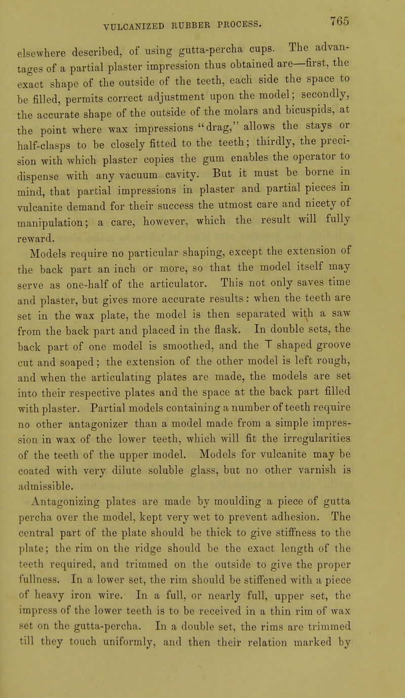 elsewhere described, of using gutta-percha cups. The advan- tages of a partial plaster impression thus obtained are—first, the exact shape of the outside of the teeth, each side the space to be filled, permits correct adjustment upon the model; secondly, the accurate shape of the outside of the molars and bicuspids, at the point where wax impressions drag, allows the stays or half-clasps to be closely fitted to the teeth; thirdly, the preci- sion with which plaster copies the gum enables the operator to dispense with any vacuum cavity. But it must be borne in mind, that partial impressions in plaster and partial pieces in vulcanite demand for their success the utmost care and nicety of manipulation; a care, however, which the result will fully reward. Models require no particular shaping, except the extension of the back part an inch or more, so that the model itself may serve as one-half of the articulator. This not only saves time and plaster, but gives more accurate results: when the teeth are set in the wax plate, the model is then separated wil^h a saw from the back part and placed in the flask. In double sets, the back part of one model is smoothed, and the T shaped groove cut and soaped; the extension of the other model is left rough, and when the articulating plates are made, the models are set into their respective plates and the space at the back part filled with plaster. Partial models containing a number of teeth require no other antagonizer than a model made from a simple impres- sion in wax of the lower teeth, which will fit the irregularities of the teeth of the upper model. Models for vulcanite may be coated with very dilute soluble glass, but no other varnish is admissible. Antagonizing plates are made by moulding a piece of gutta percha over the model, kept very wet to prevent adhesion. The central part of the plate should be thick to give stiffness to the plate; the rim on the ridge should be the exact length of the teeth required, and trimmed on the outside to give the proper fullness. In a lower set, the rim should be stiffened with a piece of heavy iron wire. In a full, or nearly full, upper set, the impress of the lower teeth is to be received in a thin rim of wax set on the gutta-percha. In a double set, the rims are trimmed till they touch uniformly, and then their relation marked by
