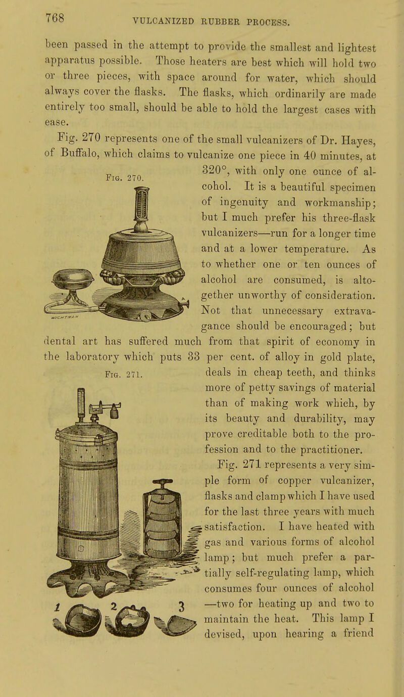 Pig. 270. been passed in the attempt to provide the smallest and lightest apparatus possible. Those heaters are best which will hold two or three pieces, with space around for water, which should always cover the flasks. The flasks, which ordinarily are made entirely too small, should be able to hold the largest cases with ease. Fig. 270 represents one of the small vulcanizers of Dr. Hayes, of Buffalo, which claims to vulcanize one piece in 40 minutes, at 320°, with only one ounce of al- cohol. It is a beautiful specimen of ingenuity and workmanship; but I much prefer his three-flask vulcanizers—run for a longer time and at a lower temperature. As to whether one or ten ounces of alcohol are consumed, is alto- gether unworthy of consideration. Not that unnecessary extrava- gance should be encouraged; but dental art has suffered much from that spirit of economy in the laboratory which puts 33 per cent, of alloy in gold plate, deals in cheap teeth, and thinks more of petty savings of material than of making work which, by its beauty and durability, may prove creditable both to the pro- fession and to the practitioner. Fig. 271 represents a very sim- ple form of copper vulcanizer, flasks and clamp which I have used for the last three years with much satisfaction. I have heated with gas and various forms of alcohol lamp; but much prefer a par- tially self-regulating lamp, which consumes four ounces of alcohol —two for heating up and two to maintain the heat. This lamp I devised, upon hearing a friend Fig. 271.