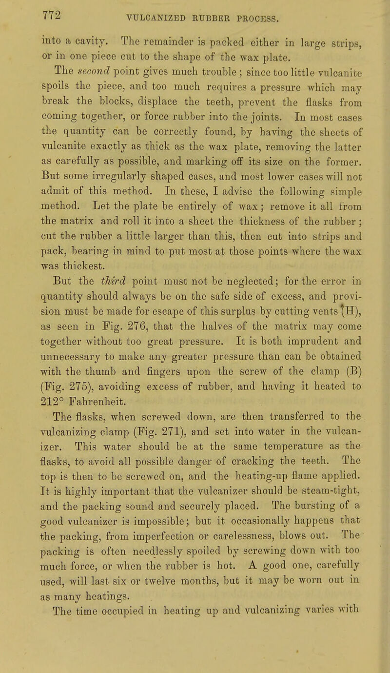 into a cavity. The remainder is packed either in large strips, or in one piece cut to the shape of the wax plate. The second point gives much trouble ; since too little vulcanite spoils the piece, and too much requires a pressure which may break the blocks, displace the teeth, prevent the flasks from coming together, or force rubber into the joints. In most cases the quantity can be correctly found, by having the sheets of vulcanite exactly as thick as the wax plate, removing the latter as carefully as possible, and marking off its size on the former. But some irregularly shaped cases, and most lower cases will not admit of this method. In these, I advise the following simple method. Let the plate be entirely of wax; remove it all from the matrix and roll it into a sheet the thickness of the rubber; cut the rubber a little larger than this, then cut into strips and pack, bearing in mind to put most at those points where the wax was thickest. But the third point must not be neglected; for the error in quantity should always be on the safe side of excess, and provi- sion must be made for escape of this surplus by cutting vents ^H), as seen in Fig. 276, that the halves of the matrix may come together without too great pressure. It is both imprudent and unnecessary to make any greater pressure than can be obtained with the thumb and fingers upon the screw of the clamp (B) (Fig. 275), avoiding excess of rubber, and having it heated to 212° Fahrenheit. The flasks, when screwed down, are then transferred to the vulcanizing clamp (Fig. 271), and set into water in the vulcan- izer. This water should be at the same temperature as the flasks, to avoid all possible danger of cracking the teeth. The top is then to be screwed on, and the heating-up flame applied. It is highly important that the vulcanizer should be steam-tight, and the packing sound and securely placed. The bui'sting of a good vulcanizer is impossible; but it occasionally happens that the packing, from imperfection or carelessness, blows out. The packing is often needlessly spoiled by screwing down with too much force, or when the rubber is hot. A good one, carefully used, will last six or twelve months, but it may be worn out in as many heatings. The time occupied in heating up and vulcanizing varies with