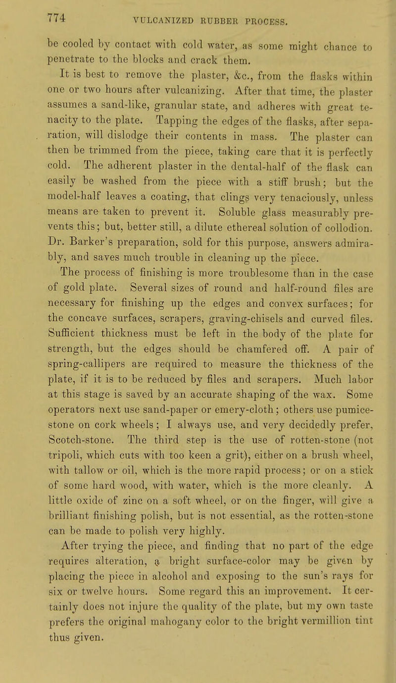 be cooled by contact with cold water, as some might chance to penetrate to the blocks and crack them. It is best to remove the plaster, &c., from the flasks within one or two hours after vulcanizing. After that time, the plaster assumes a sand-like, granular state, and adheres with great te- nacity to the plate. Tapping the edges of the flasks, after sepa- ration, will dislodge their contents in mass. The plaster can then be trimmed from the piece, taking care that it is perfectly cold. The adherent plaster in the dental-half of the flask can easily be washed from the piece with a stiff brush; but the model-half leaves a coating, that clings very tenaciously, unless means are taken to prevent it. Soluble glass measurably pre- vents this; but, better still, a dilute ethereal solution of collodion. Dr. Barker's preparation, sold for this purpose, answers admira- bly, and saves much trouble in cleaning up the piece. The process of finishing is more troublesome than in the case of gold plate. Several sizes of round and half-round files are necessary for finishing up the edges and convex surfaces; for the concave surfaces, scrapers, graving-chisels and curved files. SuflScient thickness must be left in the body of the plate for strength, but the edges should be chamfered off. A pair of spring-callipers are required to measure the thickness of the plate, if it is to be reduced by files and scrapers. Much labor at this stage is saved by an accurate shaping of the wax. Some operators next use sand-paper or emery-cloth; others use pumice- stone on cork wheels; I always use, and very decidedly prefer, Scotch-stone. The third step is the use of rotten-stone (not tripoli, which cuts with too keen a grit), either on a brush wheel, with tallow or oil, which is the more rapid process; or on a stick of some hard wood, with water, which is the more cleanly. A little oxide of zinc on a soft wheel, or on the finger, will give a brilliant finishing polish, but is not essential, as the rotten-stone can be made to polish very highly. After trying the piece, and finding that no part of the edge requires alteration, o, bright surface-color may be given by placing the piece in alcohol and exposing to the sun's rays for six or twelve hours. Some regard this an improvement. It cer- tainly does not injure the quality of the plate, but my own taste prefers the original mahogany color to the bright vermillion tint thus given.