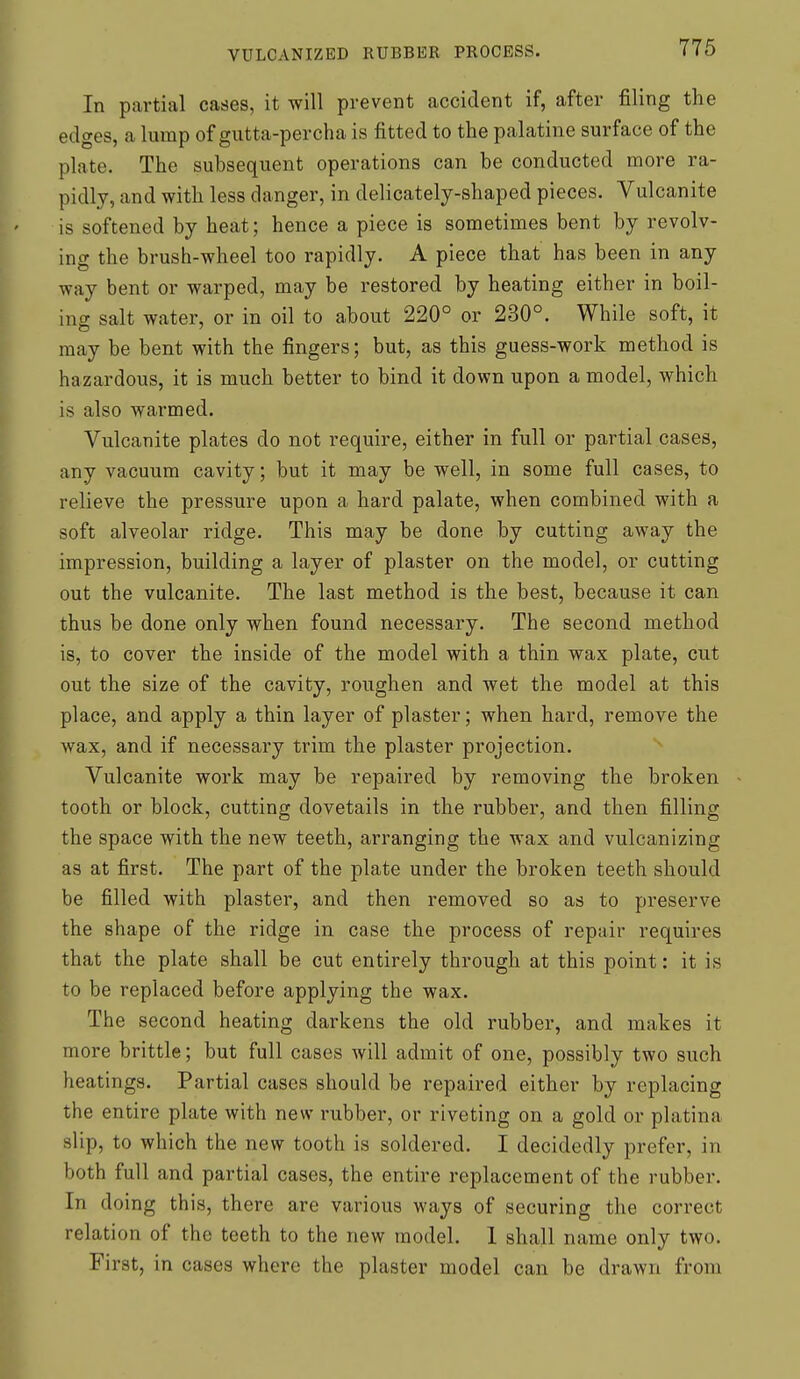 In partial cases, it will prevent accident if, after filing the edges, a lump of gutta-percha is fitted to the palatine surface of the plate. The subsequent operations can he conducted more ra- pidly, and with less danger, in delicately-shaped pieces. Vulcanite is softened by heat; hence a piece is sometimes bent by revolv- ing the brush-wheel too rapidly. A piece that has been in any way bent or warped, may be restored by heating either in boil- ing salt water, or in oil to about 220° or 230°. While soft, it may be bent with the fingers; but, as this guess-work method is hazardous, it is much better to bind it down upon a model, which is also warmed. Vulcanite plates do not require, either in full or partial cases, any vacuum cavity; but it may be well, in some full cases, to relieve the pressure upon a hard palate, when combined with a soft alveolar ridge. This may be done by cutting away the impression, building a layer of plaster on the model, or cutting out the vulcanite. The last method is the best, because it can thus be done only when found necessary. The second method is, to cover the inside of the model with a thin wax plate, cut out the size of the cavity, roughen and wet the model at this place, and apply a thin layer of plaster; when hard, remove the wax, and if necessary trim the plaster projection. Vulcanite work may be repaired by removing the broken - tooth or block, cutting dovetails in the rubber, and then filling the space with the new teeth, arranging the wax and vulcanizing as at first. The part of the plate under the broken teeth should be filled with plaster, and then removed so as to preserve the shape of the ridge in case the process of repair requires that the plate shall be cut entirely through at this point: it is to be replaced before applying the wax. The second heating darkens the old rubber, and makes it more brittle; but full cases will admit of one, possibly two such heatings. Partial cases should be repaired either by replacing the entire plate with new rubber, or riveting on a gold or platina slip, to which the new tooth is soldered. I decidedly prefer, in both full and partial cases, the entire replacement of the rubber. In doing this, there are various ways of securing the correct relation of the teeth to the new model. 1 shall name only two. First, in cases where the plaster model can be drawn from