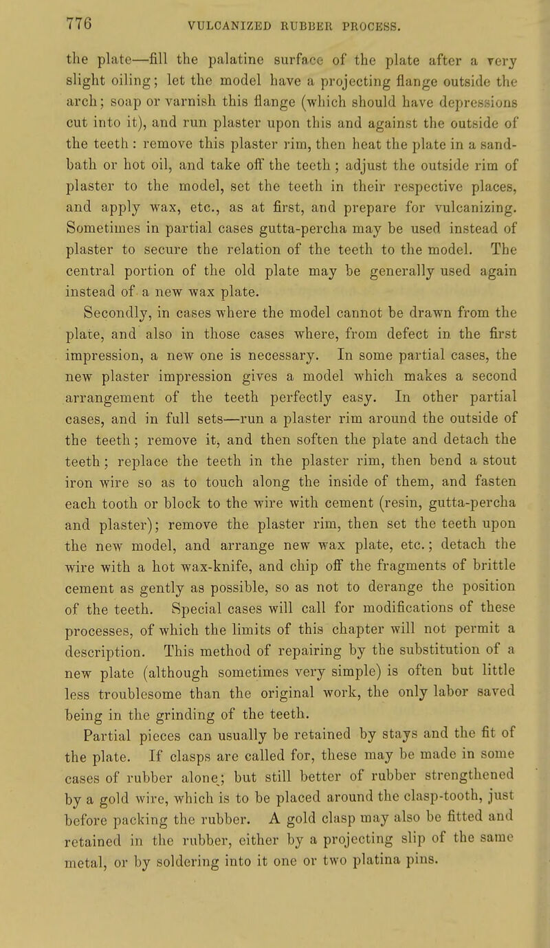 the plate—fill the palatine surface of the plate after a yery slight oiling; let the model have a projecting flange outside the arch; soap or varnish this flange (which should have depressions cut into it), and run plaster upon this and against the outside of the teeth : remove this plaster rim, then heat the plate in a sand- bath or hot oil, and take off the teeth ; adjust the outside rim of plaster to the model, set the teeth in their respective places, and apply wax, etc., as at first, and prepare for vulcanizing. Sometimes in partial cases gutta-percha may be used instead of plaster to secure the relation of the teeth to the model. The central portion of the old plate may be generally used again instead of a new wax plate. Secondly, in cases where the model cannot be drawn from the plate, and also in those cases where, from defect in the first impression, a new one is necessary. In some partial cases, the new plaster impression gives a model which makes a second arrangement of the teeth perfectly easy. In other partial cases, and in full sets—run a plaster rim around the outside of the teeth; remove it, and then soften the plate and detach the teeth ; replace the teeth in the plaster rim, then bend a stout iron wire so as to touch along the inside of them, and fasten each tooth or block to the wire with cement (resin, gutta-percha and plaster); remove the plaster rim, then set the teeth upon the new model, and arrange new wax plate, etc.; detach the wire with a hot wax-knife, and chip off the fragments of brittle cement as gently as possible, so as not to derange the position of the teeth. Special cases will call for modifications of these processes, of which the limits of this chapter will not permit a description. This method of repairing by the substitution of a new plate (although sometimes very simple) is often but little less troublesome than the original work, the only labor saved being in the grinding of the teeth. Partial pieces can usually be retained by stays and the fit of the plate. If clasps are called for, these may be made in some cases of rubber alone; but still better of rubber strengthened by a gold wire, which is to be placed around the clasp-tooth, just before packing the rubber. A gold clasp may also be fitted and retained in the rubber, cither by a projecting slip of the same metal, or by soldering into it one or two platina pins.