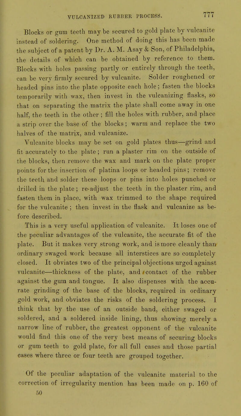 Blocks or gum teeth may be secured to gold plate by vulcanite instead of soldering. One method of doing this has been made the subject of a patent by Dr. A. M. Asay & Son, of Philadelphia, the details of which can be obtained by reference to them. Blocks with holes passing partly or entirely through the teeth, can be very firmly secured by vulcanite. Solder roughened or headed pins into the plate opposite each hole; fasten the blocks temporarily with wax, then invest in the vulcanizing flasks, so that on separating the matrix the plate shall come away in one half, the teeth in the other; fill the holes with rubber, and place a strip over the base of the blocks; warm and replace the two halves of the matrix, and vulcanize. Vulcanite blocks may be set on gold plates thus—grind and fit accurately to the plate; run a plaster rim on the outside of the blocks, then remove the wax and mark on the plate proper points for the insertion of platina loops or headed pins; remove the teeth and solder these loops or pins into holes punched or drilled in the plate; re-adjust the teeth in the plaster rim, and fasten them in place, with wax trimmed to the shape required for the vulcanite ; then invest in the flask and vulcanize as be- fore described. This is a very useful application of vulcanite. It loses one of the peculiar advantages of the vulcanite, the accurate fit of the plate. But it makes very strong work, and is more cleanly than' ordinary swaged work because all interstices are so completely closed. It obviates two of the principal objections urged against vulcanite—thickness of the plate, and # contact of the rubber against the gum and tongue. It also dispenses with the accu- rate grinding of the base of the blocks, required in ordinary gold work, and obviates the risks of the soldering process. I think that by the use of an outside band, either swaged or soldered, and a soldered inside lining, thus showing merely a narrow line of rubber, the greatest opponent of the vulcanite would find this one of the very best means of secui-ing blocks or gum teeth to gold plate, for all full cases and those partial cases where three or four teeth are grouped together. Of the peculiar adaptation of the vulcanite material to the correction of irregularity mention has been made on p. 160 of 50