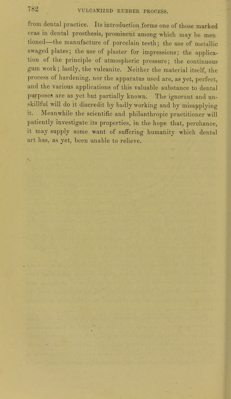 from dental practice. Its introduction forms one of those marked eras in dental prosthesis, prominent among which may be men tioned—the manufacture of porcelain teeth; the use of metallic swaged plates; the use of plaster for impressions; the applica- tion of the principle of atmospheric pressure; the continuous gum work; lastly, the vulcanite. Neither the material itself, the process of hardening, nor the apparatus used are, as yet, perfect, and the various applications of this valuable substance to dental purposes are as yet but partially known. The ignorant and un- skillful will do it discredit by badly working and by misapplying it. Meanwhile the scientific and philanthropic practitioner will patiently investigate its properties, in the hope that, perchance, it may supply some want of suiFering humanity which dental art has, as yet, been unable to relieve.