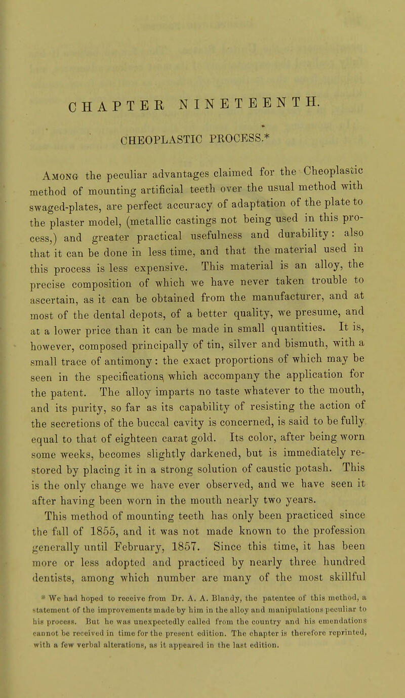 CHAPTER NINETEENTH. CHEOPLASTIC PROCESS* Among the peculiar advantages claimed for the Cheoplastic method of mounting artificial teeth over the usual method with swaged-plates, are perfect accuracy of adaptation of the plate to the plaster model, (metallic castings not being used in this pro- cess,) and greater practical usefulness and durability: also that it can be done in less time, and that the material used in this process is less expensive. This material is an alloy, the precise composition of which we have never taken trouble to ascertain, as it can be obtained from the manufacturer, and at most of the dental depots, of a better quality, we presume, and at a lower price than it can be made in small quantities. It is, however, composed principally of tin, silver and bismuth, with a small trace of antimony: the exact proportions of which may be seen in the specifications! which accompany the application for the patent. The alloy imparts no taste whatever to the mouth, and its purity, so far as its capability of resisting the action of the secretions of the buccal cavity is concerned, is said to be fully equal to that of eighteen carat gold. Its color, after being worn some weeks, becomes slightly darkened, but is immediately re- stored by placing it in a strong solution of caustic potash. This is the only change we have ever observed, and we have seen it after having been worn in the mouth nearly two years. This method of mounting teeth has only been practiced since the fall of 1855, and it was not made known to the profession generally until February, 1857. Since this time, it has been more or less adopted and practiced by nearly three hundred dentists, among which number are many of the most skillful We had hoped to receive from Dr. A. A. Blandy, the patontco oi' this method, ii statement of the improvements made by him in the alloy and manipulations peculiar to his process. But he was unexpectedly called from the country and his emendations cannot be received in time for the prcaont edition. The chapter is therefore reprinted, with a few verbal alterations, as it appeared in the last edition.