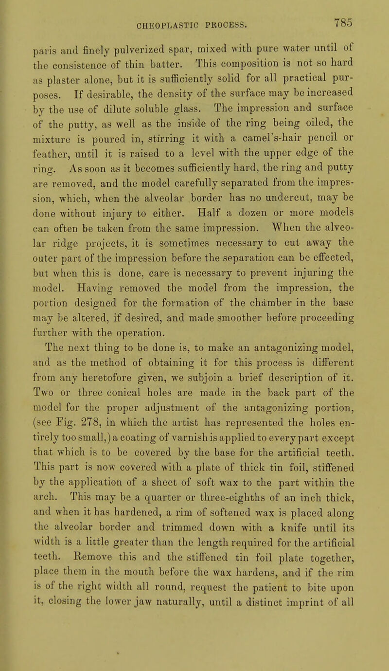 paris and finely pulverized spar, mixed with pure water until of the consistence of thin batter. This composition is not so hard us plaster alone, but it is sufficiently solid for all practical pur- poses. If desirable, the density of the surface may be increased by the use of dilute soluble glass. The impression and surface of the putty, as well as the inside of the ring being oiled, the mixture is poured in, stirring it with a camel's-hair pencil or feather, until it is raised to a level with the upper edge of the ring. As soon as it becomes sufficiently hard, the ring and putty are removed, and the model carefully separated from the impres- sion, which, when the alveolar border has no undercut, may be done without injury to either. Half a dozen or more models can often be taken from the same impression. When the alveo- lar ridge projects, it is sometimes necessary to cut away the outer part of the impression before the separation can be effected, but when this is done, care is necessary to prevent injuring the model. Having removed the model from the impression, the portion designed for the formation of the chamber in the base may be altered, if desired, and made smoother before proceeding further with the operation. The next thing to be done is, to make an antagonizing model, and as the method of obtaining it for this process is different from any heretofore given, we subjoin a brief description of it. Two or three conical holes are made in the back part of the model for the proper adjustment of the antagonizing portion, (see Fig. 278, in which the artist has represented the holes en- tirely too small,) a coating of varnish is applied to every part except that which is to be covered by the base for the artificial teeth. This part is now covered with a plate of thick tin foil, stiffened by the application of a sheet of soft wax to the part within the arch. This may be a quarter or three-eighths of an inch thick, and when it has hardened, a rim of softened wax is placed along the alveolar border and trimmed down with a knife until its width is a little greater than the length required for the artificial teeth. Remove this and the stiffened tin foil plate together, place them in the mouth before the wax hardens, and if the rim is of the right width all round, request the patient to bite upon it, closing the lower jaw naturally, until a distinct imprint of all