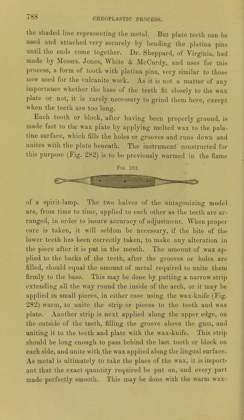 the shaded line representing the metal. But plate teeth can be used and attached very securely by bending the platina pins until the ends come together. Dr. Sheppard, of Viiginia, had made by Messrs. Jones, White & McCurdy, and uses for this process, a form of tooth with platina pins, very similar to those now used for the vulcanite work. As it is not a matter of any importance whether the base of the teeth fit closely to the wax plate or not, it is rarely necessary to grind them here, except when the teeth are too long. Each tooth or block, after having been properly ground, is made fast to the wax plate by applying melted wax to the pala- tine surface,, which fills the holes or grooves and runs doAvn and unites with the plate beneath. The instrument constructed for this purpose (Fig. 282) is to be previously warmed in the flame Fig. 282. of a spirit-lamp. The two halves of the antagonizing model are, from time to time, applied to each other as the teeth are ar- ranged, in order to insure accuracy of adjustment. When proper care is taken, it will seldom be necessary, if the bite of the lower teeth has been correctly taken, to make any alteration in the piece after it is put in the mouth. The amount of wax ap- plied to the backs of the teeth, after the grooves or holes are filled, should equal the amount of metal required to unite them firmly to the base. This may be done by putting a narrow strip extending all the way round the inside of the arch, or it may be applied in small pieces, in either case using the wax-knife (Fig. 282) warm, to unite the strip or pieces to the teeth and wax plate. Another strip is next applied along the upper edge, on the outside of the teeth, filling the groove above the gum, and uniting it to the teeth and plate with the wax-knife. This strip should be long enough to pass behind the last tooth or block on each side, and unite with the wax applied along the lingual surface. As metal is ultimately to take the place of the wax, it is import- ant that the exact quantity required be put on, and every part made perfectly smootli.. This may be done with the warm wax-