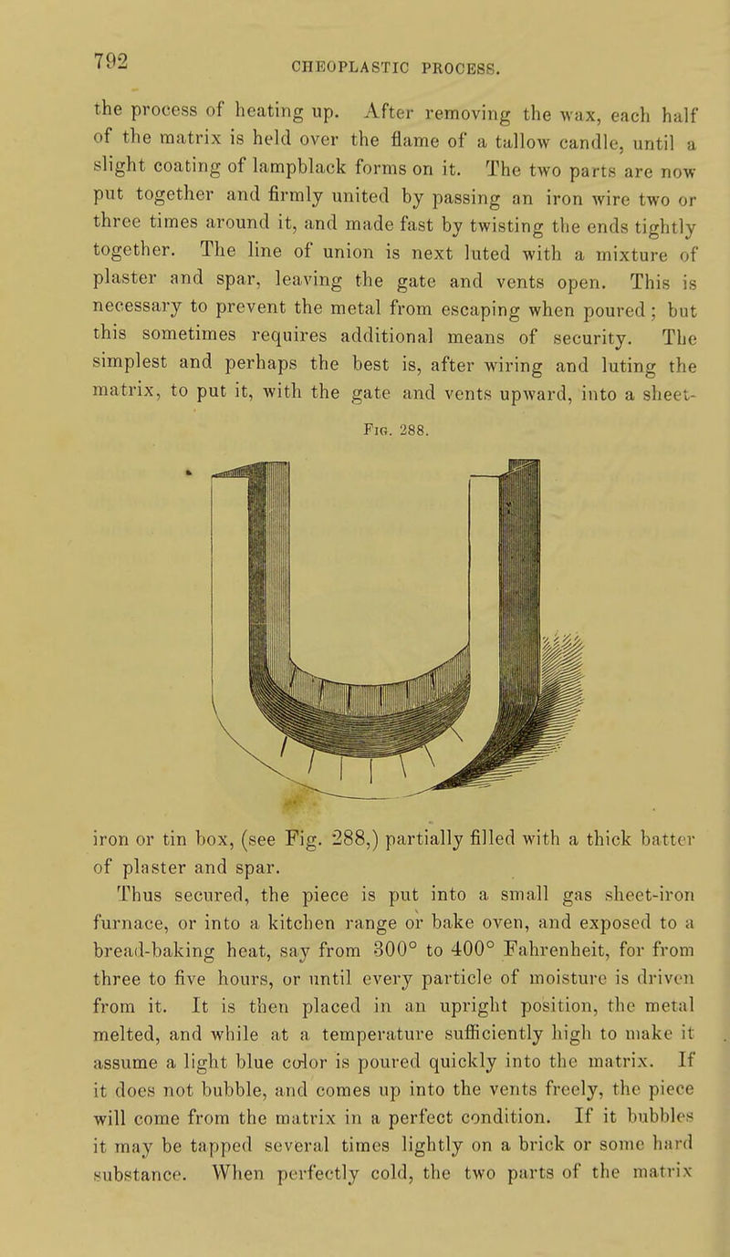 the process of heating up. After removing the wax, each half of the matrix is held over the flame of a tallow candle, until a slight coating of lampblack forms on it. The two parts are now put together and firmly united by passing an iron wire two or three times around it, and made fast by twisting the ends tightly together. The line of union is next luted with a mixture of plaster and spar, leaving the gate and vents open. This is necessary to prevent the metal from escaping when poured; but this sometimes requires additional means of security. The simplest and perhaps the best is, after wiring and luting the matrix, to put it, with the gate and vents upward, into a sheet- Fig. 288. iron or tin box, (see Fig. 288,) partially filled with a thick batter of plaster and spar. Thus secured, the piece is put into a small gas sheet-iron furnace, or into a kitchen range or bake oven, and exposed to a bread-baking heat, say from 300° to 400° Fahrenheit, for from three to five hours, or until every particle of moisture is driven from it. It is then placed in an upright position, the metal melted, and while at a temperature sufficiently high to make it assume a light blue color is poured quickly into the matrix. If it does not bubble, and comes up into the vents freely, the piece will come from the matrix in a perfect condition. If it bubbles it may be tapped several times lightly on a brick or some hard substance. When perfectly cold, the tAvo parts of the matrix
