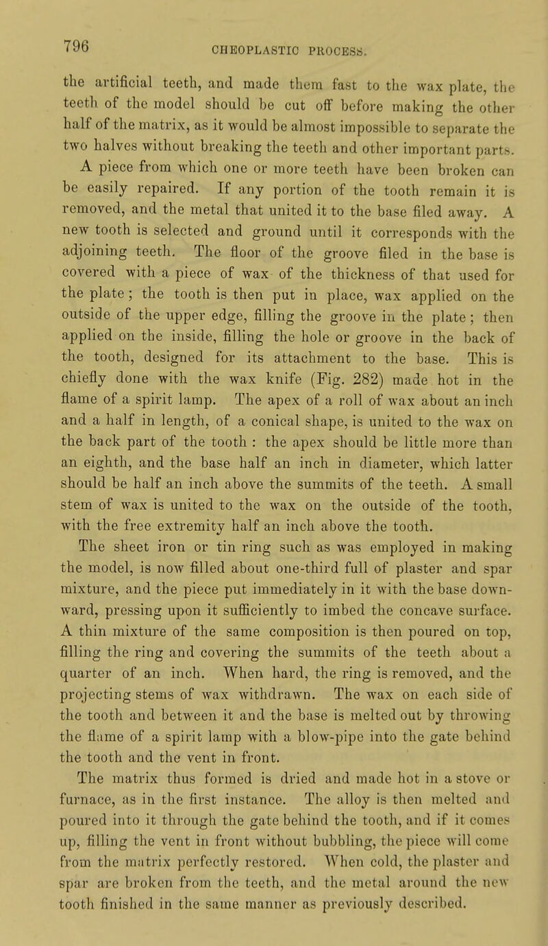 the artificial teeth, and made them fast to the wax plate, the teeth of the model should be cut off before making the other half of the matrix, as it would be almost impossible to separate the two halves without breaking the teeth and other important parts. A piece from which one or more teeth have been broken can be easily repaired. If any portion of the tooth remain it is removed, and the metal that united it to the base filed away. A new tooth is selected and ground until it corresponds with the adjoining teeth. The floor of the groove filed in the base is covered with a piece of wax of the thickness of that used for the plate ; the tooth is then put in place, wax applied on the outside of the upper edge, filling the groove in the plate; then applied on the inside, filling the hole or groove in the back of the tooth, designed for its attachment to the base. This is chiefly done with the wax knife (Fig. 282) made hot in the flame of a spirit lamp. The apex of a roll of wax about an inch and a half in length, of a conical shape, is united to the wax on the back part of the tooth : the apex should be little more than an eighth, and the base half an inch in diameter, which latter should be half an inch above the summits of the teeth, A small stem of wax is united to the wax on the outside of the tooth, with the free extremity half an inch above the tooth. The sheet iron or tin ring such as was employed in making the model, is now filled about one-third full of plaster and spar mixture, and the piece put immediately in it with the base down- ward, pressing upon it sufl&ciently to imbed the concave surface. A thin mixture of the same composition is then poured on top, filling the ring and covering the summits of the teeth about a quarter of an inch. When hard, the ring is removed, and the projecting stems of wax withdrawn. The wax on each side of the tooth and between it and the base is melted out by throwing the flame of a spirit lamp with a blow-pipe into the gate behind the tooth and the vent in front. The matrix thus formed is dried and made hot in a stove or furnace, as in the first instance. The alloy is then melted and poured into it through the gate behind the tooth, and if it comes up, filling the vent in front without bubbling, the piece will come from the matrix perfectly restored. When cold, the plaster and spar are broken from the teeth, and the metal around the now tooth finished in the same manner as previously described.