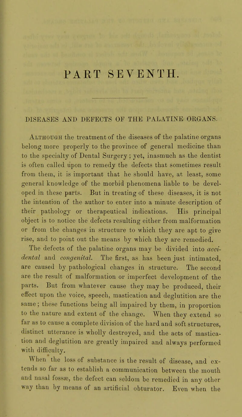 DISEASES AND DEFECTS OP THE PALATINE ORaANS. Although the treatment of the diseases of the palatine organs belong more properly to the province of general medicine than to the specialty of Dental Surgery ; yet, inasmuch as the dentist is often called upon to remedy the defects that sometimes result from them, it is important that he should have, at least, some general knowledge of the morbid phenomena liable to be devel- oped in these parts. But in treating of these diseases, it is not the intention of the author to enter into a minute description of their pathology or therapeutical indications. His principal object is to notice the defects resulting either from malformation or from the changes in structure to which they are apt to give rise, and to point out the means by which they are remedied. The defects of the palatine organs may be divided into acci- dental and congenital. The first, as has been just intimated, are caused by pathological changes in structure. The second are the result of malformation or imperfect development of the parts. But from whatever cause they may be produced, their effect upon the voice, speech, mastication and deglutition are the same; these functions being all impaired by them, in proportion to the nature and extent of the change. When they extend so far as to cause a complete division of the hard and soft structures, distinct utterance is wholly destroyed, and the acts of mastica- tion and deglutition are greatly impaired and always performed with difficulty. When the loss of substance is the result of disease, and ex- tends so far as to establish a communication between the mouth and nasal fossae, the defect can seldom be remedied in any other way than by means of an artificial obturator. Even when the