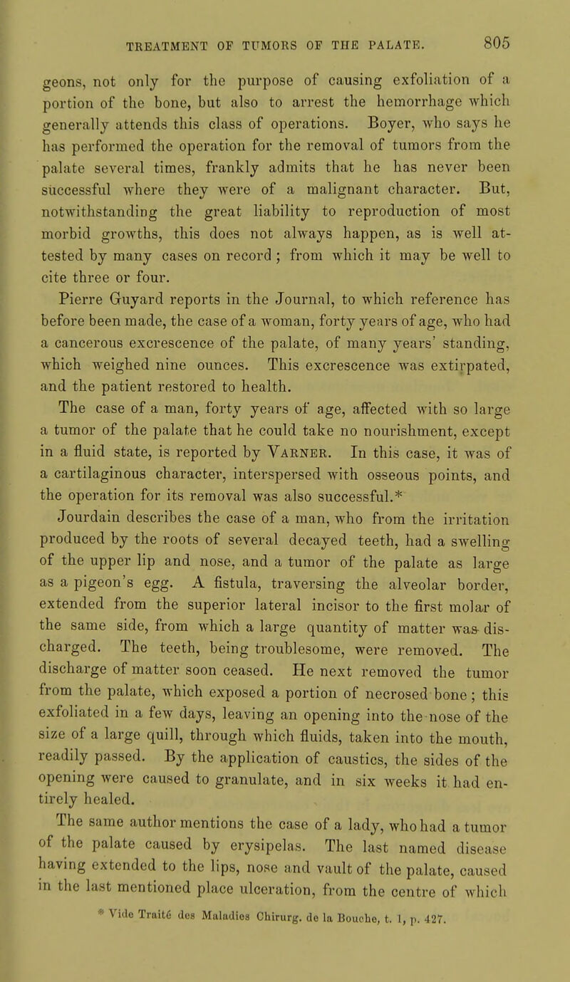 geons, not only for the purpose of causing exfoliation of a portion of the bone, but also to arrest the hemorrhage which generally attends this class of operations. Boyer, who says he has performed the operation for the removal of tumors from the palate several times, frankly admits that he has never been successful where they were of a malignant character. But, notwithstanding the great liability to reproduction of most morbid growths, this does not always happen, as is well at- tested by many cases on record ; from which it may be well to cite three or four. Pierre Guyard reports in the Journal, to which reference has before been made, the case of a woman, forty years of age, who had a cancerous excrescence of the palate, of many years' standing, which weighed nine ounces. This excrescence was extirpated, and the patient restored to health. The case of a man, forty years of age, affected with so large a tumor of the palate that he could take no nourishment, except in a fluid state, is reported by Varner. In this case, it was of a cartilaginous character, interspersed with osseous points, and the operation for its removal was also successful.* Jourdain describes the case of a man, who from the irritation produced by the roots of several decayed teeth, had a swelling of the upper lip and nose, and a tumor of the palate as large as a pigeon's egg. A fistula, traversing the alveolar border, extended from the superior lateral incisor to the first molar of the same side, from which a large quantity of matter was dis- charged. The teeth, being troublesome, were removed. The discharge of matter soon ceased. He next removed the tumor from the palate, which exposed a portion of necrosed bone; this exfoliated in a few days, leaving an opening into the nose of the size of a large quill, through which fluids, taken into the mouth, readily passed. By the application of caustics, the sides of the opening were caused to granulate, and in six weeks it had en- tirely healed. The same author mentions the case of a lady, who had a tumor of the palate caused by erysipelas. The last named disease having extended to the lips, nose and vault of the palate, caused in the last mentioned place ulceration, from the centre of which * Vido Trait6 dcs Maladies Chirurg. de la Bouche, t. I, p. 427.
