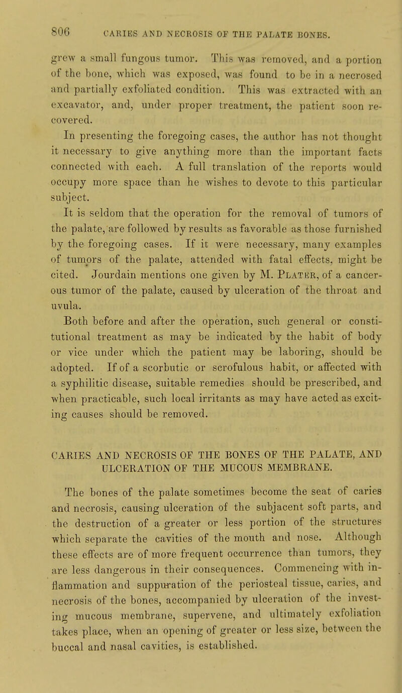 grew a small fungous tumor. This was removed, and a portion of the bone, which was exposed, was found to be in a necrosed and partially exfoliated condition. This was extracted with an excavator, and, under proper treatment, the patient soon re- covered. In presenting the foregoing cases, the author has not thought it necessary to give anything more than the important facts connected with each. A full translation of the reports would occupy more space than he wishes to devote to this particular subject. It is seldom that the operation for the removal of tumors of the palate, are followed by results as favorable as those furnished by the foregoing cases. If it were necessary, many examples of tumors of the palate, attended with fatal elfects. might be cited. Jourdain mentions one given by M. Plater, of a cancer- ous turaior of the palate, caused by ulceration of the throat and uvula. Both before and after the operation, such general or consti- tutional treatment as may be indicated by the habit of body or vice under which the patient may be laboring, should be adopted. If of a scorbutic or scrofulous habit, or affected with a syphilitic disease, suitable remedies should be prescribed, and when practicable, such local irritants as may have acted as excit- ing causes should be removed. CARIES AND NECROSIS OF THE BONES OF THE PALATE, AND ULCERATION OF THE MUCOUS MEMBRANE. The bones of the palate sometimes become the seat of caries and necrosis, causing ulceration of the subjacent soft parts, and the destruction of a greater or less portion of the structures which separate the cavities of the mouth and nose. Although these effects are of more frequent occurrence than tumors, they are less dangerous in their consequences. Commencing with in- flammation and suppuration of the periosteal tissue, caries, and necrosis of the bones, accompanied by ulceration of the invest- ing mucous membrane, supervene, and ultimately exfoliation takes place, when an opening of greater or less size, between the buccal and nasal cavities, is established.