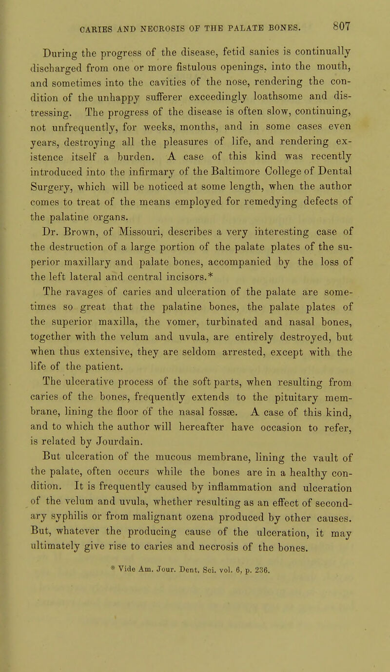 During the progress of the disease, fetid sanies is continually discharged from one or more fistulous openings, into the mouth, and sometimes into the cavities of the nose, rendering the con- dition of the unhappy sufferer exceedingly loathsome and dis- tressing. The progress of the disease is often slow, continuing, not unfrequently, for weeks, months, and in some cases even years, destroying all the pleasures of life, and rendering ex- istence itself a burden. A case of this kind was recently introduced into the infirmary of the Baltimore College of Dental Surgery, which will be noticed at some length, when the author comes to treat of the means employed for remedying defects of the palatine organs. Dr. Brown, of Missouri, describes a very interesting case of the destruction of a large portion of the palate plates of the su- perior maxillary and palate bones, accompanied by the loss of the left lateral and central incisors.* The ravages of caries and ulceration of the palate are some- times so great that the palatine bones, the palate plates of the superior maxilla, the vomer, turbinated and nasal bones, together with the velum and uvula, are entirely destroyed, but when thus extensive, they are seldom arrested, except with the life of the patient. The ulcerative process of the soft parts, when resulting from caries of the bones, frequently extends to the pituitary mem- brane, lining the floor of the nasal fossae. A case of this kind, and to which the author will hereafter have occasion to refer, is related by Jonrdain. But ulceration of the mucous membrane, lining the vault of the palate, often occurs while the bones are in a healthy con- dition. It is frequently caused by inflammation and ulceration of the velum and uvula, whether resulting as an efiFect of second- ary syphilis or from malignant ozena produced by other causes. But, whatever the producing cause of the ulceration, it may ultimately give rise to caries and necrosis of the bones. * Vide Am. Jour. Dent. Soi. vol. 6, p. 236.