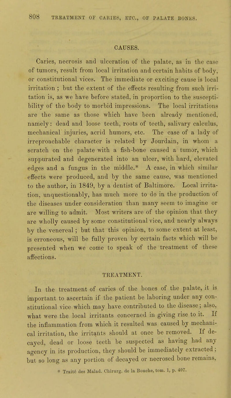 CAUSES. Caries, necrosis and ulceration of the palate, as in the case of tumors, result from local irritation and certain habits of body, or constitutional vices. The immediate or exciting cause is local irritation ; but the extent of the effects resulting from such irri- tation is, as we have before stated, in proportion to the suscepti- bility of the body to morbid impressions. The local irritations are the same as those which have been already mentioned, namely: dead and loose teeth, roots of teeth, salivary calculus, mechanical injuries, acrid humors, etc. The case of a lady of irreproachable character is related by Jourdain, in whom a scratch on the palate with a fish-bone caused a tumor, which suppurated and degenerated into an ulcer, with hard, elevated edges and a fungus in the middle.* A case, in which similar effects were produced, and by the same cause, was mentioned to the author, in 1849, by a dentist of Baltimore. Local irrita- tion, unquestionably, has much more to do in the production of the diseases under consideration than many seem to imagine or are willing to admit. Most writers are of the opinion that they are wholly caused by some constitutional vice, and nearly always by the venereal; but that this opinion, to some extent at least, is erroneous, will be fully proven by certain facts which will be presented when we come to speak of the treatment of these affections. TREATMENT. In the treatment of caries of the bones of the palate, it is important to ascertain if the patient be laboring under any con- stitutional vice which may have contributed to the disease; also, what were the local irritants concerned in giving rise to it. If the inflammation from which it resulted was caused by mechani- cal irritation, the irritants should at once be removed. If de- cayed, dead or loose teeth be suspected as having had any agency in its production, they should be immediately extracted; but so long as any portion of decayed or necrosed bone remains,