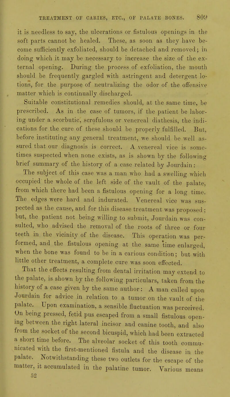 it is needless to say, the ulcerations or fistulous openings in the soft parts cannot be healed. These, as soon as they have be- come suflficiently exfoliated, should be detached and removed; in doing which it may be necessary to increase the size of the ex- ternal opening. During the process of exfoliation, the mouth should be frequently gargled with astringent and detergent lo- tions, for the purpose of neutralizing the odor of the offensive matter which is continually discharged. Suitable constitutional remedies should, at the same time, be prescribed. As in the case of tumors, if the patient be labor- ing under a scorbutic, scrofulous or venereal diathesis, the indi- cations for the cure of these should be properly fulfilled. But, before instituting any general treatment, we should be well as- sured that our diagnosis is correct. A venereal vice is some- times suspected when none exists, as is shown by the following brief summary of the history of a case related by Jourdain: The subject of this case was a man who had a swelling which occupied the whole of the left side of the vault of the palate, from which there had been a fistulous opening for a long time. The edges were hard and indurated. Venereal vice was sus- pected as the cause, and for this disease treatment was proposed: but, the patient not being willing to submit, Jourdain was con- sulted, who advised the removal of the roots of three or four teeth in the vicinity of the disease. This operation was per- formed, and the fistulous opening at the same time enlarged, when the bone was found to be in a carious condition; but with little other treatment, a complete cure was soon effected. That the effects resulting from dental irritation may extend to the palate, is shown by the following particulars, taken from the history of a case given by the same author: A man called upon Jourdain for advice in relation to a tumor on the vault of the palate. Upon examination, a sensible fluctuation was perceived. Un being pressed, fetid pus escaped from a small fistulous open- ing between the right lateral incisor and canine tooth, and also from the socket of the second bicuspid, which had been extracted a short time before. The alveolar socket of this tooth commu- nicated with the first-mentioned fistula and the disease in the palate. Notwithstanding these two outlets for the escape of the matter, it accumulated in the palatine tumor. Various means 52