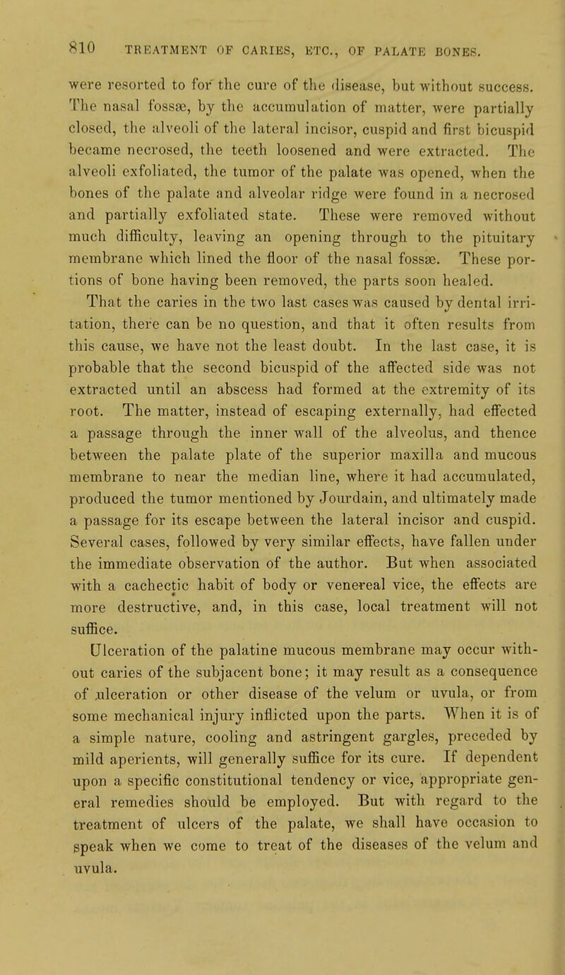 were resorted to for the cure of the disease, but without success. The nasal fossae, by the accumulation of matter, were partially closed, the alveoli of the lateral incisor, cuspid and first bicuspid became necrosed, the teeth loosened and were extracted. The alveoli exfoliated, the tumor of the palate was opened, when the bones of the palate and alveolar ridge were found in a necrosed and partially exfoliated state. These were removed without much difficulty, leaving an opening through to the pituitary membrane which lined the floor of the nasal fossae. These por- tions of bone having been removed, the parts soon healed. That the caries in the two last cases was caused by dental irri- tation, there can be no question, and that it often results from this cause, we have not the least doubt. In the last case, it is probable that the second bicuspid of the affected side was not extracted until an abscess had formed at the extremity of its root. The matter, instead of escaping externally, had effected a passage through the inner wall of the alveolus, and thence between the palate plate of the superior maxilla and mucous membrane to near the median line, where it had accumulated, produced the tumor mentioned by Jourdain, and ultimately made a passage for its escape between the lateral incisor and cuspid. Several cases, followed by very similar effects, have fallen under the immediate observation of the author. But when associated with a cachectic habit of body or venereal vice, the effects are more destructive, and, in this case, local treatment will not suffice. Ulceration of the palatine mucous membrane may occur with- out caries of the subjacent bone; it may result as a consequence of .ulceration or other disease of the velum or uvula, or from some mechanical injury inflicted upon the parts. When it is of a simple nature, cooling and astringent gargles, preceded by mild aperients, will generally suffice for its cure. If dependent upon a specific constitutional tendency or vice, appropriate gen- eral remedies should be employed. But with regard to the treatment of ulcers of the palate, we shall have occasion to speak when we come to treat of the diseases of the velum and uvula.