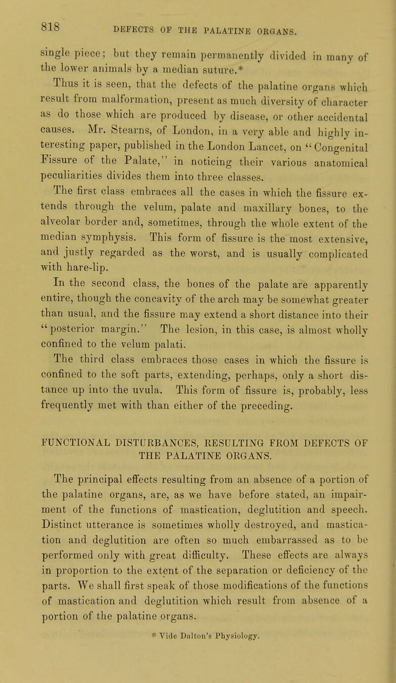 single piece; but they remain permanently divided in many of the lower animals by a median suture.* Thus it is seen, that the defects of the palatine organs which result from malformation, present as much diversity of character as do those which are produced by disease, or other accidental causes. Mr. Stearns, of London, in a very able and highly in- teresting paper, published in the London Lancet, on  Congenital Fissure of the Palate, in noticing their various anatomical peculiarities divides them into three classes. The firsc class embraces all the cases in which the fissure ex- tends through the velum, palate and maxillary bones, to the alveolar border and, sometimes, through the whole extent of the median symphysis. This form of fissure is the most extensive, and justly regarded as the worst, and is usually complicated with hare-lip. In the second class, the bones of the palate are apparently entire, though the concavity of the arch may be somewhat greater than usual, and the fissure may extend a short distance into their posterior margin. The lesion, in this case, is almost wholly confined to the velum palati. The third class embraces those cases in which the fissure is confined to the soft parts, extending, perhaps, only a short dis- tance up into the uvula. This form of fissure is, probably, less frequently met with than either of the preceding. FUNCTIONAL DISTURBANCES, RESULTING FROM DEFECTS OF THE PALATINE ORGANS. The principal effects resulting from an absence of a portion of the palatine organs, are, as we have before stated, an impair- ment of the functions of mastication, deglutition and speech. Distinct utterance is sometimes wholly destroyed, and mastica- tion and deglutition are often so much embarrassed as to be performed only with great difficulty. These effects are always in proportion to the extent of the separation or deficiency of the parts. We shall first speak of those modifications of the functions of mastication and deglutition which result from absence of a portion of the palatine organs. * Vide Diilton's Physiology.