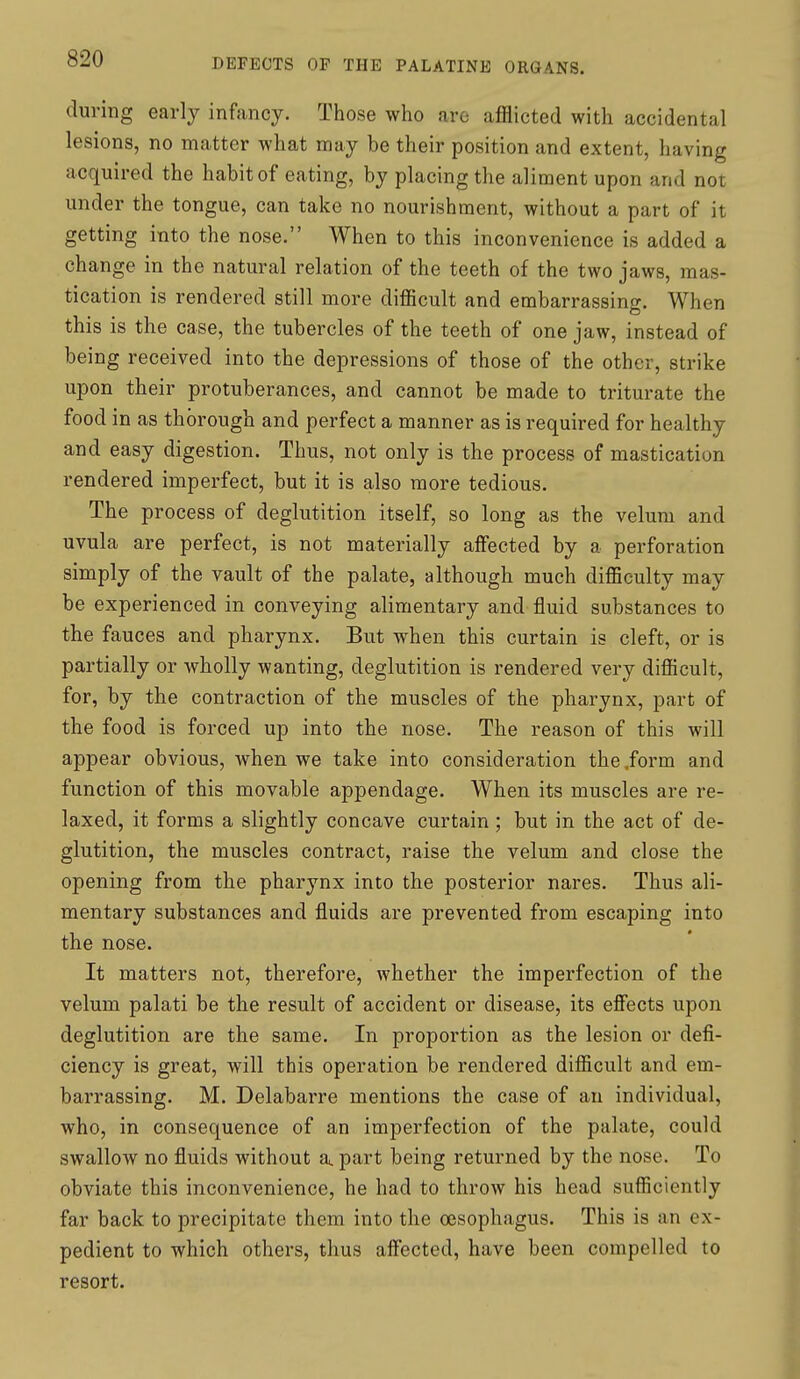 during early infancy. Those who are afflicted with accidental lesions, no matter what may be their position and extent, having acquired the habit of eating, by placing the aliment upon and not under the tongue, can take no nourishment, without a part of it getting into the nose. When to this inconvenience is added a change in the natural relation of the teeth of the two jaws, mas- tication is rendered still more difficult and embarrassing. When this is the case, the tubercles of the teeth of one jaw, instead of being received into the depressions of those of the other, strike upon their protuberances, and cannot be made to triturate the food in as thorough and perfect a manner as is required for healthy and easy digestion. Thus, not only is the process of mastication rendered imperfect, but it is also more tedious. The process of deglutition itself, so long as the velum and uvula are perfect, is not materially affected by a perforation simply of the vault of the palate, although much difficulty may be experienced in conveying alimentary and fluid substances to the fauces and pharynx. But when this curtain is cleft, or is partially or Avholly wanting, deglutition is rendered very difficult, for, by the contraction of the muscles of the pharynx, part of the food is forced up into the nose. The reason of this will appear obvious, when we take into consideration the .form and function of this movable appendage. When its muscles are re- laxed, it forms a slightly concave curtain ; but in the act of de- glutition, the muscles contract, raise the velum and close the opening from the pharynx into the posterior nares. Thus ali- mentary substances and fluids are prevented from escaping into the nose. It matters not, therefore, whether the imperfection of the velum palati be the result of accident or disease, its effects upon deglutition are the same. In proportion as the lesion or defi- ciency is great, will this operation be rendered difficult and em- barrassing. M. Delabarre mentions the case of an individual, who, in consequence of an imperfection of the palate, could swallow no fluids without a. part being returned by the nose. To obviate this inconvenience, he had to throw his head sufficiently far back to precipitate them into the oesophagus. This is an ex- pedient to which others, thus affected, have been compelled to resort.