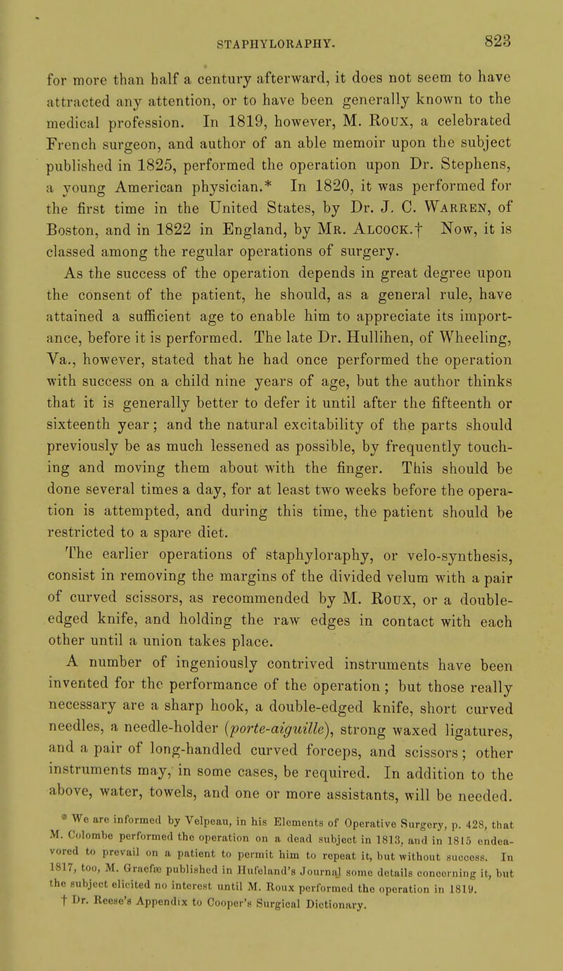 for more than half a century afterward, it does not seem to have attracted any attention, or to have been generally known to the medical profession. In 1819, however, M. Roux, a celebrated French surgeon, and author of an able memoir upon the subject published in 1825, performed the operation upon Dr. Stephens, a young American physician.* In 1820, it was performed for the first time in the United States, by Dr. J, C. Warren, of Boston, and in 1822 in England, by Mr. ALCOCK.f Now, it is classed among the regular operations of surgery. As the success of the operation depends in great degree upon the consent of the patient, he should, as a general rule, have attained a sufficient age to enable him to appreciate its import- ance, before it is performed. The late Dr. Hullihen, of Wheeling, Va., however, stated that he had once performed the operation with success on a child nine years of age, but the author thinks that it is generally better to defer it until after the fifteenth or sixteenth year; and the natural excitability of the parts should previously be as much lessened as possible, by frequently touch- ing and moving them about with the finger. This should be done several times a day, for at least two weeks before the opera- tion is attempted, and during this time, the patient should be restricted to a spare diet. The earlier operations of staphyloraphy, or velo-synthesis, consist in removing the margins of the divided velum with a pair of curved scissors, as recommended by M. Roux, or a double- edged knife, and holding the raw edges in contact with each other until a union takes place. A number of ingeniously contrived instruments have been invented for the performance of the operation; but those really necessary are a sharp hook, a double-edged knife, short curved needles, a needle-holder {porte-aiguille), strong waxed ligatures, and a pair of long-handled curved forceps, and scissors; other instruments may, in some cases, be required. In addition to the above, water, towels, and one or more assistants, will be needed. •» We arc informed by Velpoau, in his Elements of Operative Surgery, p. 428, that M. Colombo performed the operation on a dead subject in 1813, and in 1815 endea- vored to prevail on a patient to permit him to repeat it, but without success. In 1817, too, M. Gracfao published in Hufeland's Journal some details conooi ning it, but the subject elicited no interest until M. Roux performed the operation in 1819. t Dr. Reese's Appendix to Cooper's Surgical Dictionary.