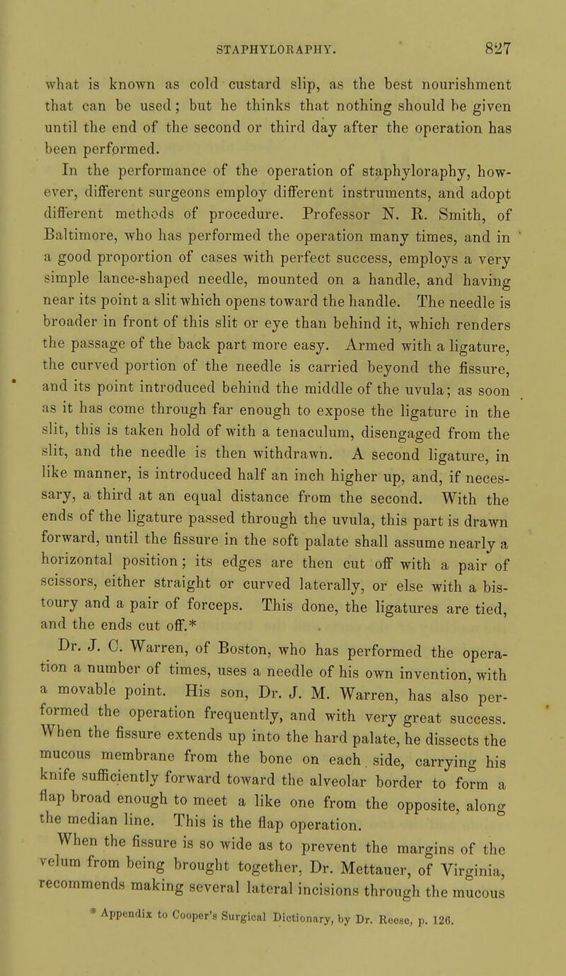 what is known as cold custard slip, as the best nourishment that can be used; but he thinks that nothing should be given until the end of the second or third day after the operation has been performed. In the performance of the operation of staphyloraphy, how- ever, different surgeons employ different instruments, and adopt different methods of procedure. Professor N. R. Smith, of Baltimore, who has performed the operation many times, and in a good proportion of cases with perfect success, employs a very simple lance-shaped needle, mounted on a handle, and having near its point a slit which opens toward the handle. The needle is broader in front of this slit or eye than behind it, which renders the passage of the back part more easy. Armed with a ligature, the curved portion of the needle is carried beyond the fissure, and its point introduced behind the middle of the uvula; as soon as it has come through far enough to expose the ligature in the slit, this is taken hold of with a tenaculum, disengaged from the slit, and the needle is then withdrawn. A second ligature, in like manner, is introduced half an inch higher up, and, if neces- sary, a third at an equal distance from the second. With the ends of the ligature passed through the uvula, this part is drawn forward, until the fissure in the soft palate shall assume nearly a horizontal position; its edges are then cut off with a pair of scissors, either straight or curved laterally, or else with a bis- toury and a pair of forceps. This done, the ligatures are tied, and the ends cut off.* Dr. J. C. Warren, of Boston, who has performed the opera- tion a number of times, uses a needle of his own invention, with a movable point. His son, Dr. J. M. Warren, has also per- formed the operation frequently, and with very great success. When the fissure extends up into the hard palate, he dissects the mucous membrane from the bone on each , side, carrying his knife sufficiently forward toward the alveolar border to form a flap broad enough to meet a like one from the opposite, along the median line. This is the flap operation. When the fissure is so wide as to prevent the margins of the velum from being brought together, Dr. Mettauer, of Virginia, recommends making several lateral incisions through the mucous * Appendix to Cooper's Surgical Dictionary, by Dr. Reoso, p. 126.