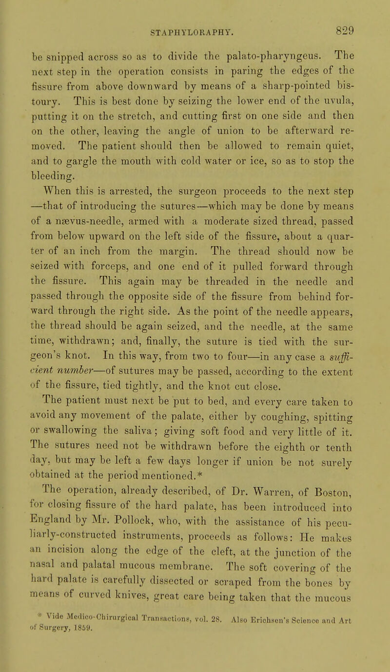 be snipped across so as to divide the palato-pharyngeus. The next step in the operation consists in paring the edges of the fissure from above downward by means of a sharp-pointed bis- toury. This is best done by seizing the lower end of the uvula, putting it on the stretch, and cutting first on one side and then on the other, leaving the angle of union to be afterward re- moved. The patient should then be allowed to remain quiet, and to gargle the mouth with cold water or ice, so as to stop the bleeding. When this is arrested, the surgeon proceeds to the next step —that of introducing the sutures—which may be done by means of a naevus-needle, armed with a moderate sized thread, passed from below upward on the left side of the fissure, about a quar- ter of an inch from the margin. The thread should now be seized with forceps, and one end of it pulled forward through the fissure. This again may be threaded in the needle and passed through the opposite side of the fissvire from behind for- ward through the right side. As the point of the needle appears, the thread should be again seized, and the needle, at the same time, withdrawn; and, finally, the suture is tied with the sur- geon's knot. In this way, from two to four—in any case a suffi- cient number—of sutures may be passed, according to the extent of the fissure, tied tightly, and the knot cut close. The patient must next be put to bed, and every care taken to avoid any movement of the palate, either by coughing, spitting or swallowing the saliva; giving soft food and very little of it. The sutures need not be withdrawn before the eighth or tenth day, but may be left a few days longer if union be not surely obtained at the period mentioned.* The operation, already described, of Dr. Warren, of Boston, for closing fissure of the hard palate, has been introduced into England by Mr. Pollock, who, with the assistance of his pecu- liarly-constructed instruments, proceeds as follows: He makes an incision along the edge of the cleft, at the junction of the nasal and palatal mucous membrane. The soft covering of the hard palate is carefully dissected or scraped from the bones by means of curved knives, great care being taken that the mucous » Vide Medico-Chirurgical Transactions, vol. 28. Also Erichsen's Science and Art of Surgery, 1859.