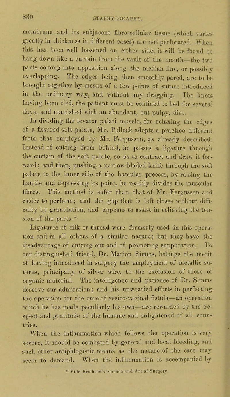 membrane and its subjacent fibro-cellular tissue (which varies greatly in thickness in different cases) are not perforated. When this has been well loosened on either side, it will be found to hang down like a curtain from the vault of the mouth—the two parts coming into apposition along the median line, or possibly overlapping. The edges being then smoothly pared, are to be brought together by means of a few points of suture introduced in the ordinary way, and without any dragging. The knots having been tied, the patient must be confined to bed for several days, and nourished with an abundant, but pulpy, diet. In dividing the levator palati muscle, for relaxing the edges of a fissured soft palate, Mr. Pollock adopts a practice different from that employed by Mr. Fergusson, as already described. Instead of cutting from behind, he passes a ligature through the curtain of the soft palate, so as to contract and draw it for- ward ; and then, pushing a narrow-bladed knife through the soft palate to the inner side of the hamular process, by raising the handle and depressing its point, he readily divides the muscular fibres. This method is safer than that of Mr. Fergusson and easier to perform; and the gap that is left closes without diffi- culty by granulation, and appears to assist in relieving tbe ten- sion of the parts.* Ligatures of silk or thread w^ere formerly used in this opera- tion and in all others of a similar nature; but they have the disadvantage of cutting out and of promoting suppuration. To our distinguished friend. Dr. Marion Simms, belongs the merit of having introduced in surgery the employment of metallic su- tures, principally of silver wire, to the exclusion of those of organic material. The intelligence and patience of Dr. Simms deserve our admiration; and his unwearied efforts in perfecting the operation for the cure of vesico-vaginal fistula—an operation which he has made peculiarly his own—are rewarded by the re- spect and gratitude of the humane and enlightened of all coun- tries. When the inflammatbn which follows the operation is very severe, it should be combated by general and local bleeding, and such other antiphlogistic means as the nature of the case may seem to demand. When the inflammation is accompanied by » Vide Erichsen's Science and Art of Surgery.